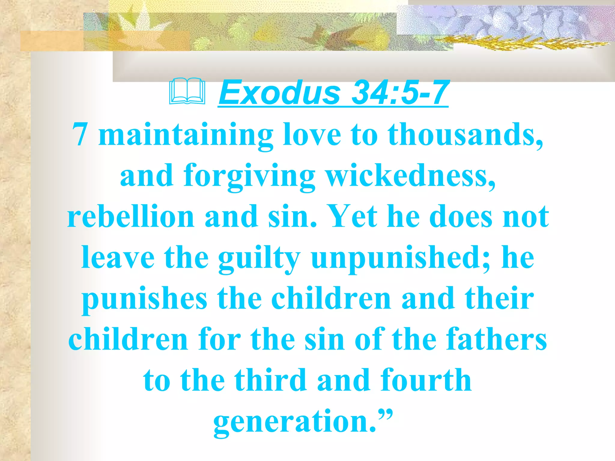    Exodus 34:5-7 7 maintaining love to thousands, and forgiving wickedness, rebellion and sin. Yet he does not leave the guilty unpunished; he punishes the children and their children for the sin of the fathers to the third and fourth generation.”  