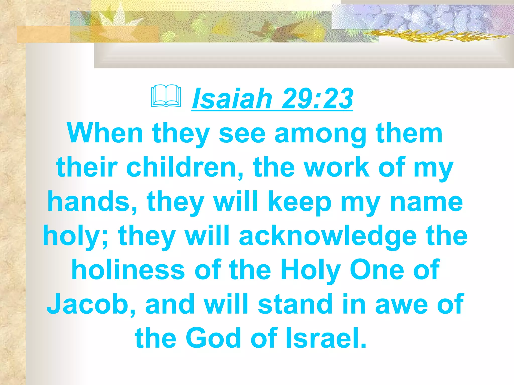 Isaiah 29:23   When they see among them their children, the work of my hands, they will keep my name holy; they will acknowledge the holiness of the Holy One of Jacob, and will stand in awe of the God of Israel.  