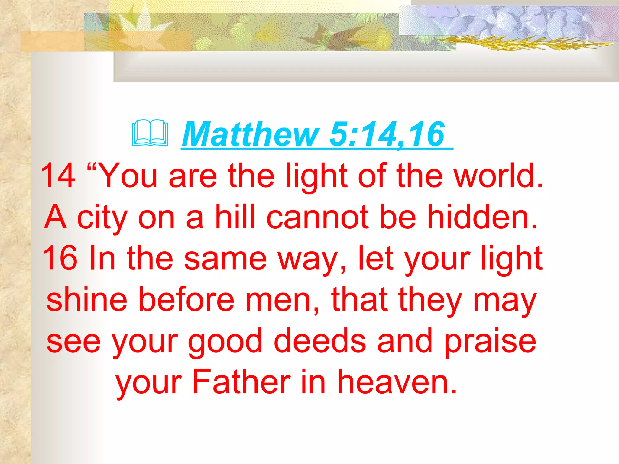    Matthew 5:14,16  14 “You are the light of the world. A city on a hill cannot be hidden. 16 In the same way, let your light shine before men, that they may see your good deeds and praise your Father in heaven.  