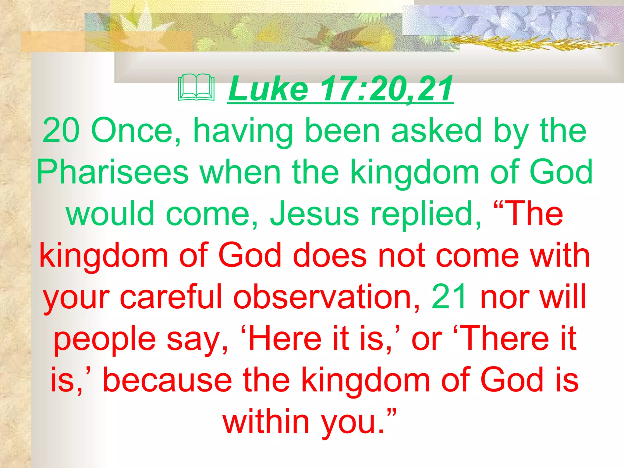    Luke 17:20,21 20 Once, having been asked by the Pharisees when the kingdom of God would come, Jesus replied,  “The kingdom of God does not come with your careful observation,  21  nor will people say, ‘Here it is,’ or ‘There it is,’ because the kingdom of God is within you.”   