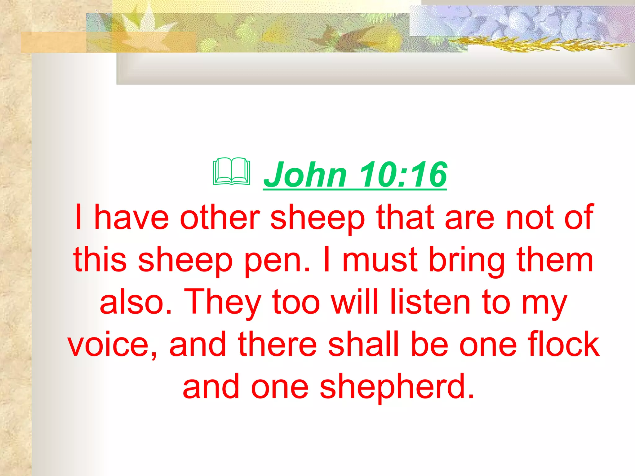 John 10:16   I have other sheep that are not of this sheep pen. I must bring them also. They too will listen to my voice, and there shall be one flock and one shepherd.   