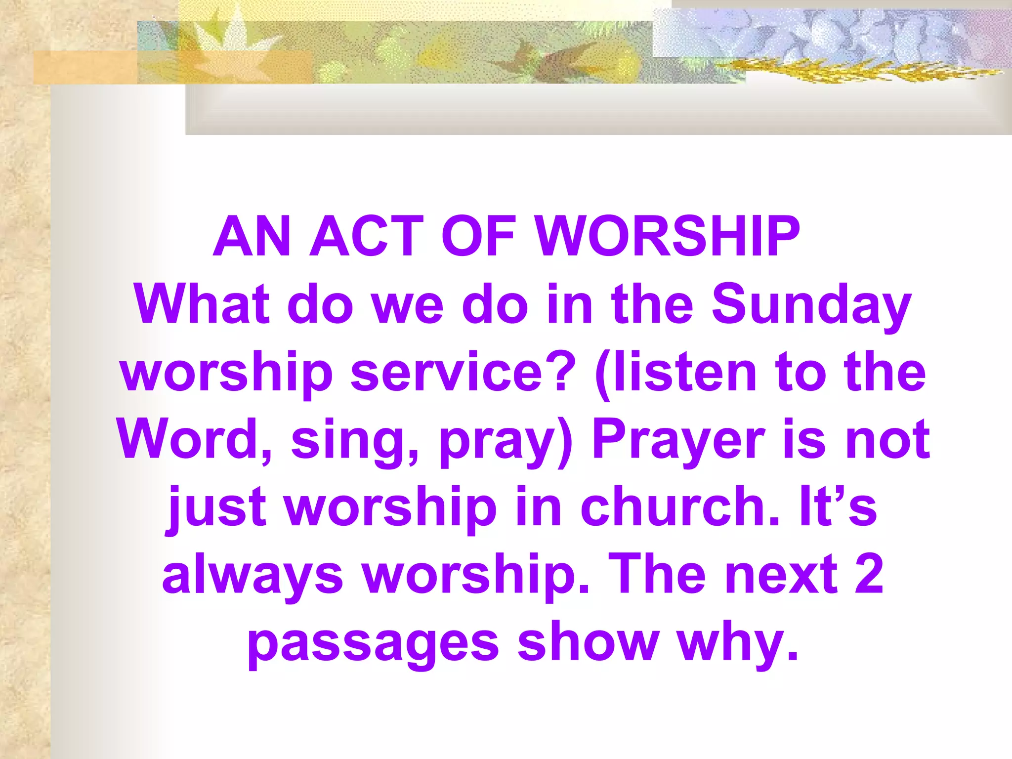 AN ACT OF WORSHIP   What do we do in the Sunday worship service? (listen to the Word, sing, pray) Prayer is not just worship in church. It’s always worship. The next 2 passages show why. 