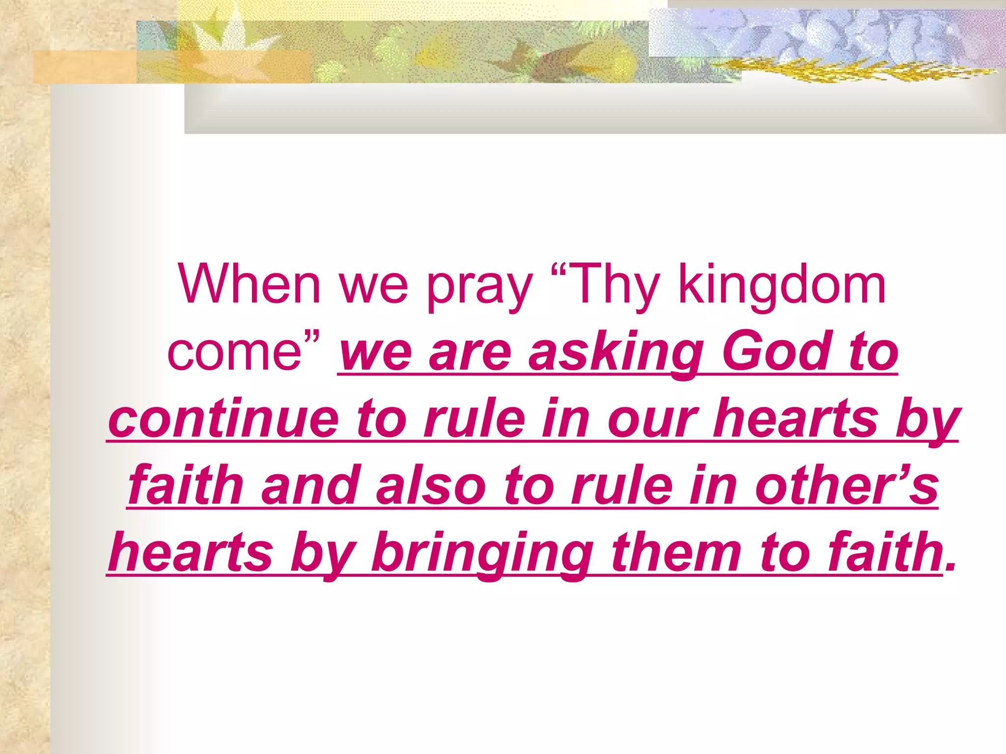 When we pray “Thy kingdom come”   we are asking God to continue to rule in our hearts by faith and also to rule in other’s hearts by bringing them to faith . 