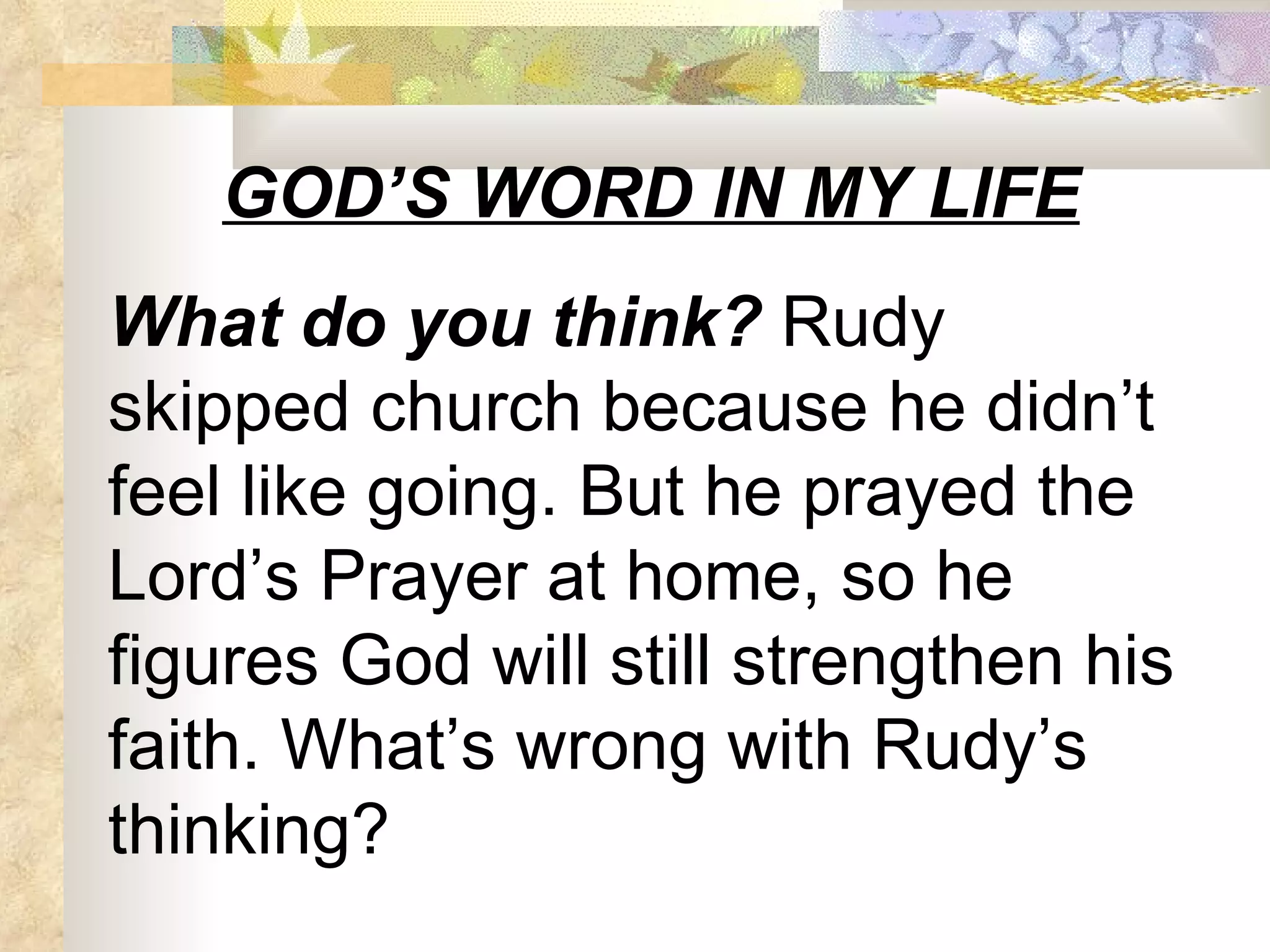 GOD’S WORD IN MY LIFE What do you think?  Rudy skipped church because he didn’t feel like going. But he prayed the Lord’s Prayer at home, so he figures God will still strengthen his faith. What’s wrong with Rudy’s thinking? 
