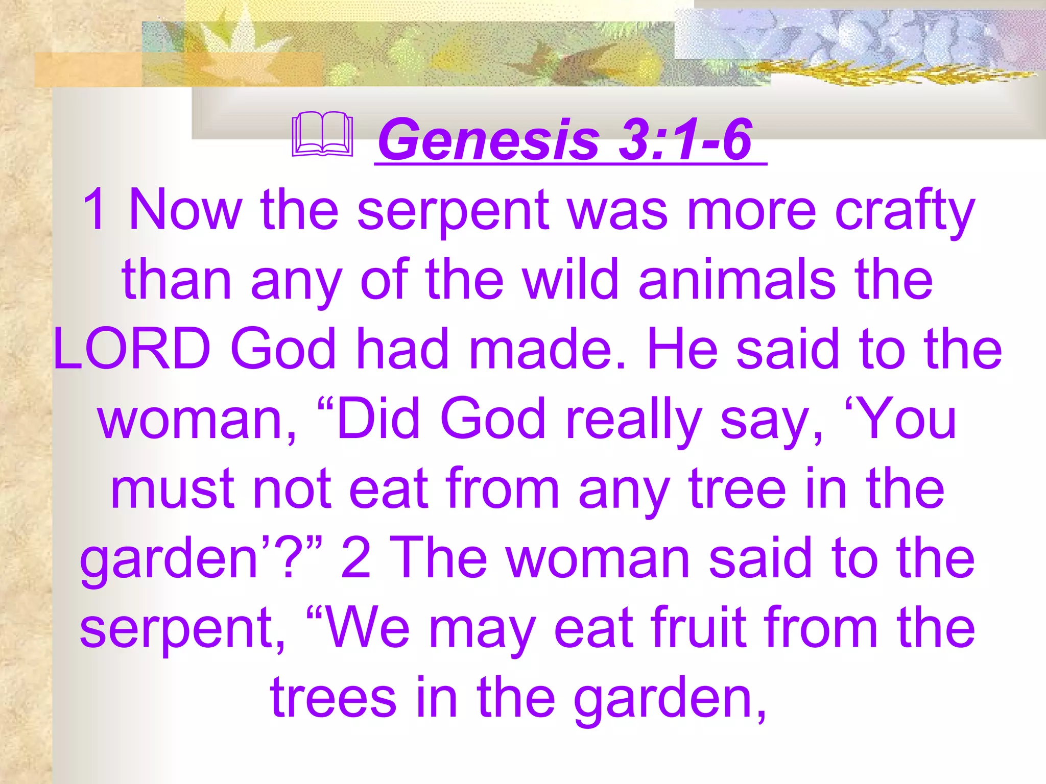 Genesis 3:1-6  1 Now the serpent was more crafty than any of the wild animals the LORD God had made. He said to the woman, “Did God really say, ‘You must not eat from any tree in the garden’?” 2 The woman said to the serpent, “We may eat fruit from the trees in the garden,  