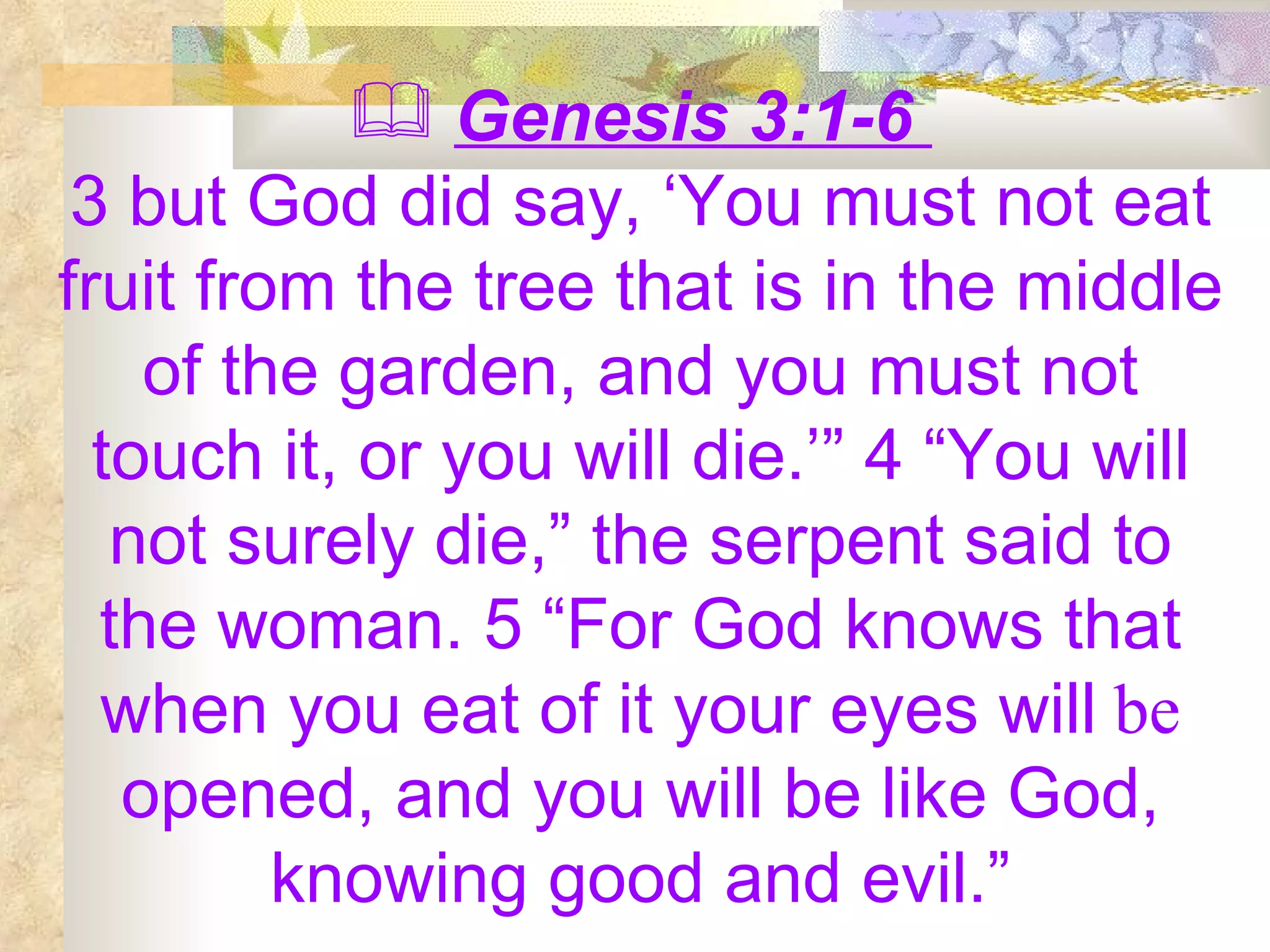 Genesis 3:1-6  3 but God did say, ‘You must not eat fruit from the tree that is in the middle of the garden, and you must not touch it, or you will die.’” 4 “You will not surely die,” the serpent said to the woman. 5 “For God knows that when you eat of it your eyes will  be  opened, and you will be like God, knowing good and evil.” 