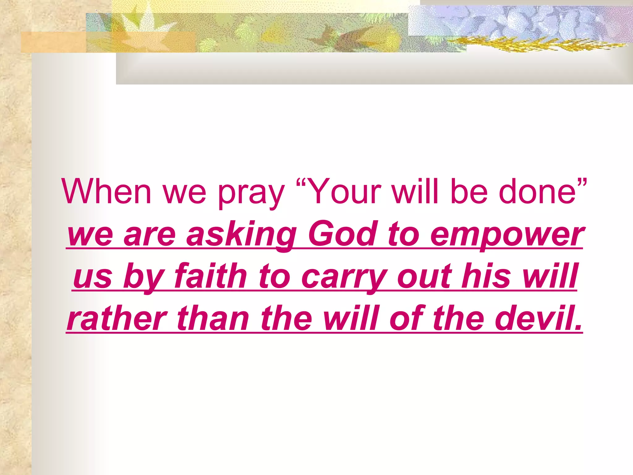 When we pray “Your will be done”   we are asking God to empower us by faith to carry out his will rather than the will of the devil. 