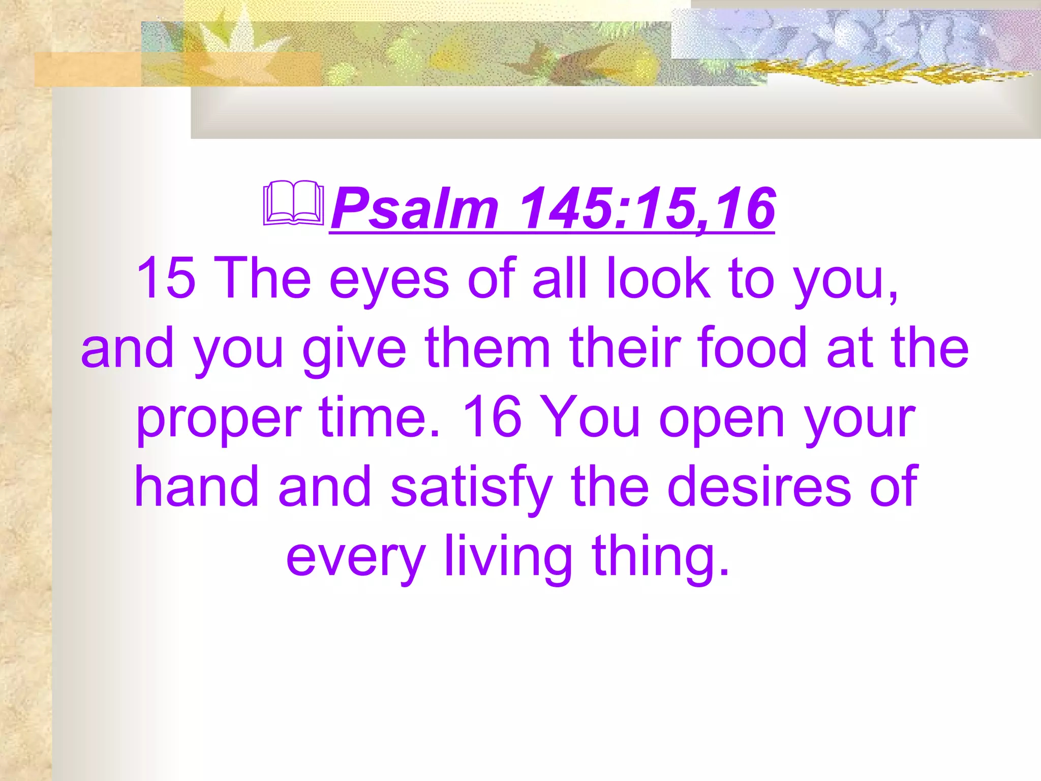 Psalm 145:15,16   15 The eyes of all look to you,  and you give them their food at the proper time. 16 You open your hand and satisfy the desires of every living thing.  