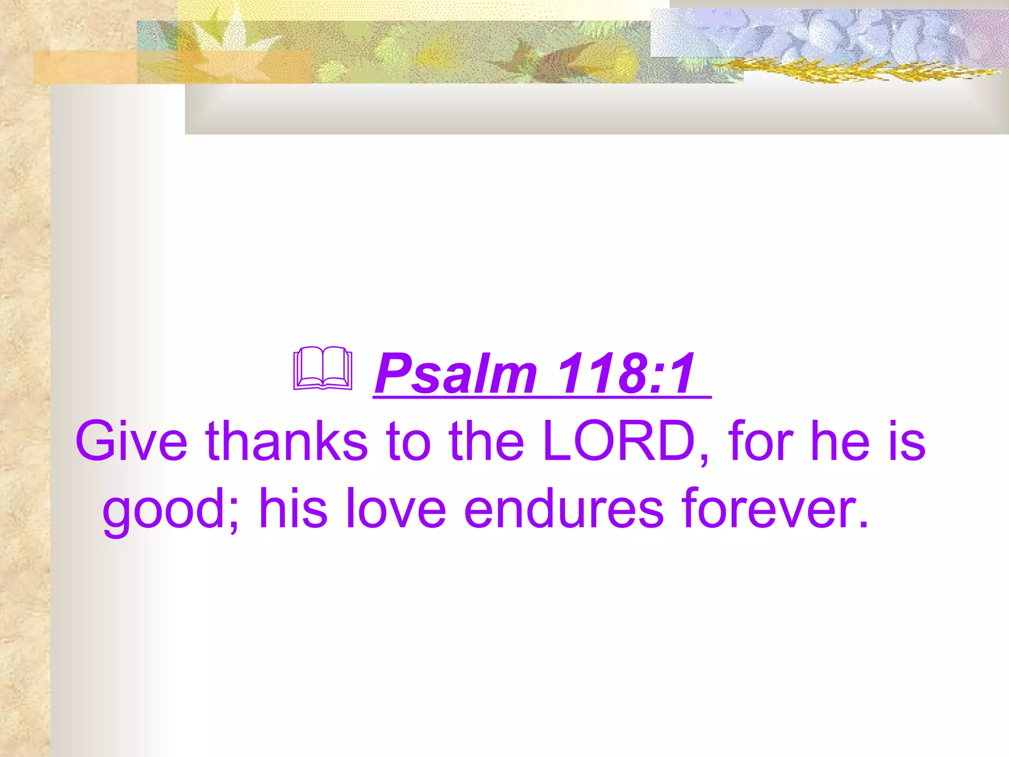 Psalm 118:1  Give thanks to the LORD, for he is good; his love endures forever.   
