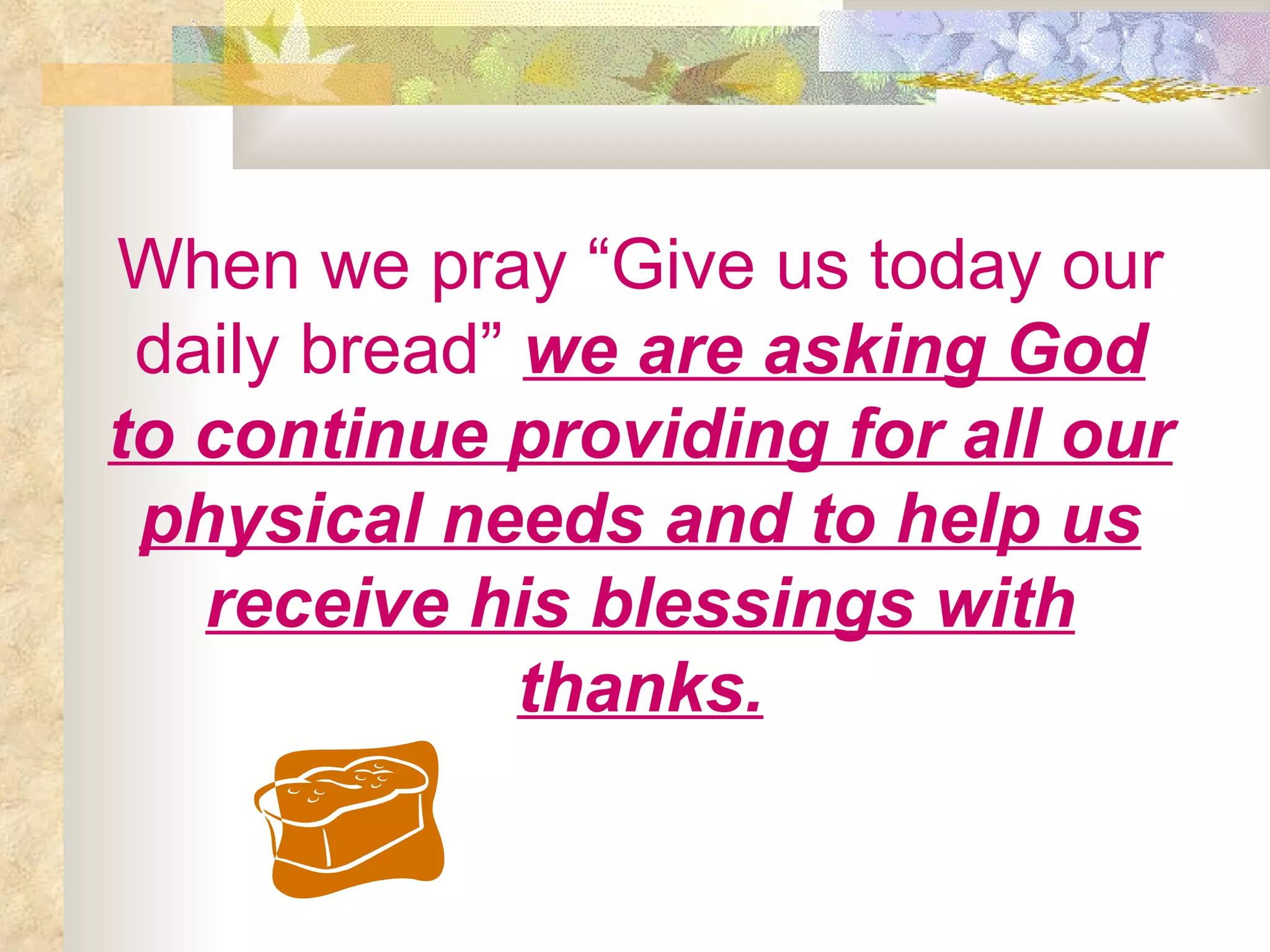 When we pray “Give us today our daily bread”   we are asking God to continue providing for all our physical needs and to help us receive his blessings with thanks. 