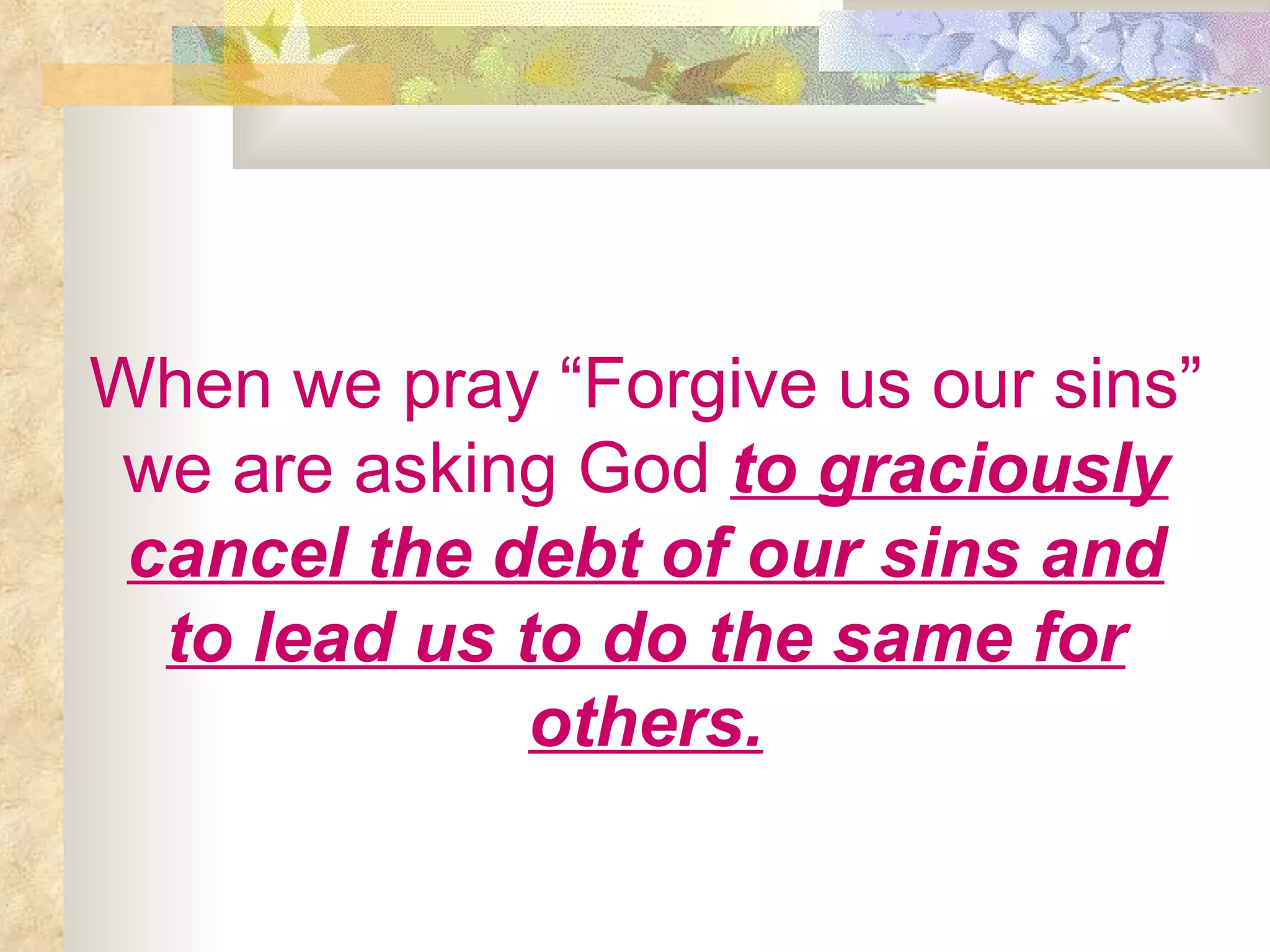 When we pray “Forgive us our sins” we are asking God   to graciously cancel the debt of our sins and to lead us to do the same for others. 