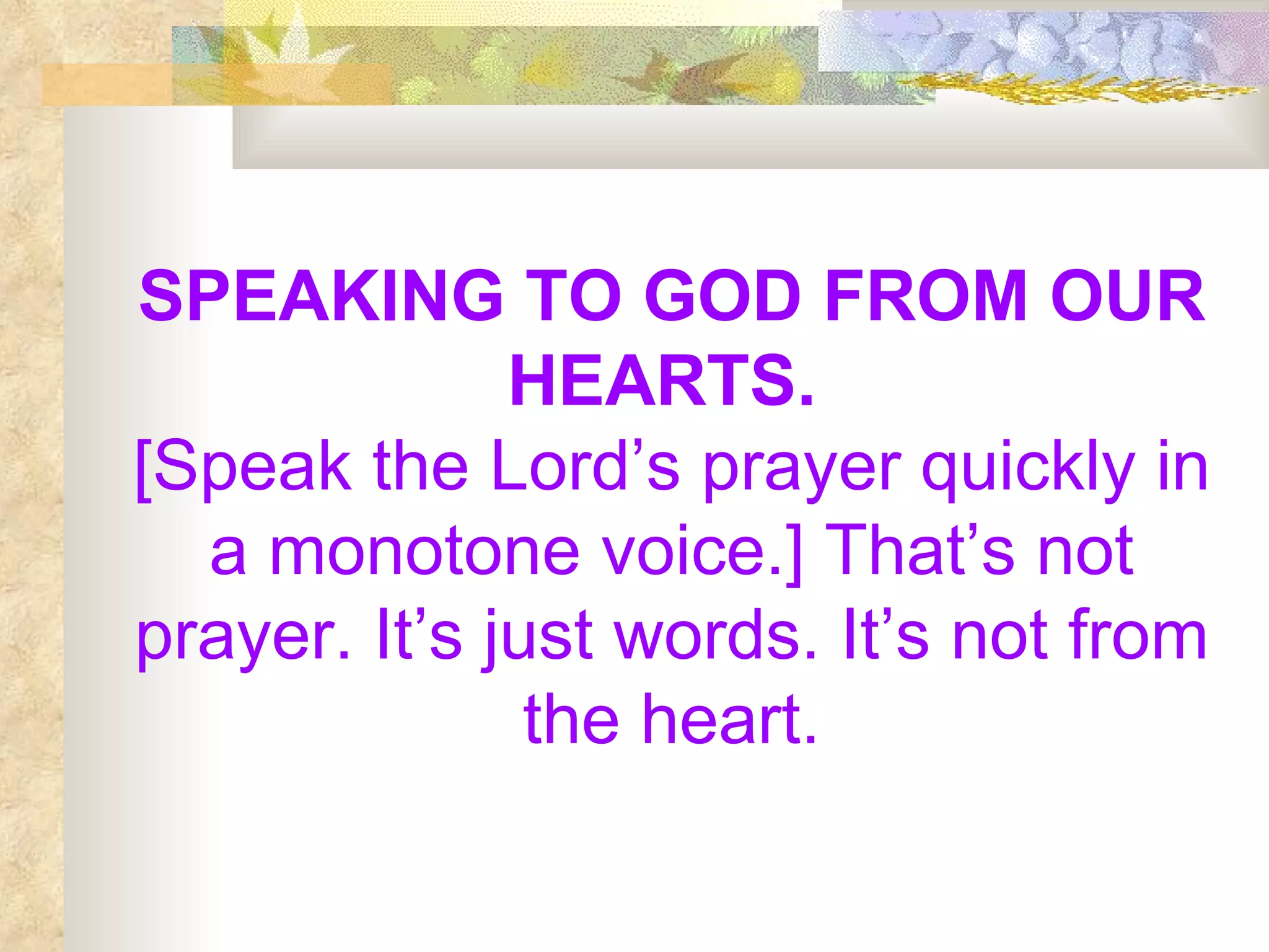 SPEAKING TO GOD FROM OUR HEARTS.   [Speak the Lord’s prayer quickly in a monotone voice.] That’s not prayer. It’s just words. It’s not from the heart. 