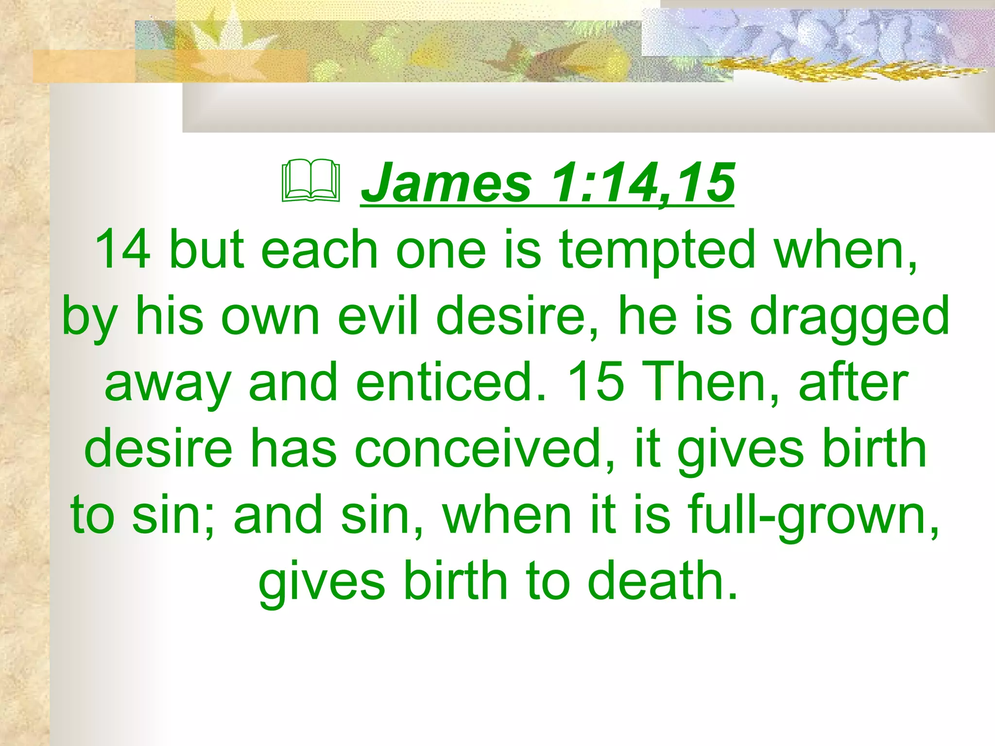    James 1:14,15 14 but each one is tempted when, by his own evil desire, he is dragged away and enticed. 15 Then, after desire has conceived, it gives birth to sin; and sin, when it is full-grown, gives birth to death.   