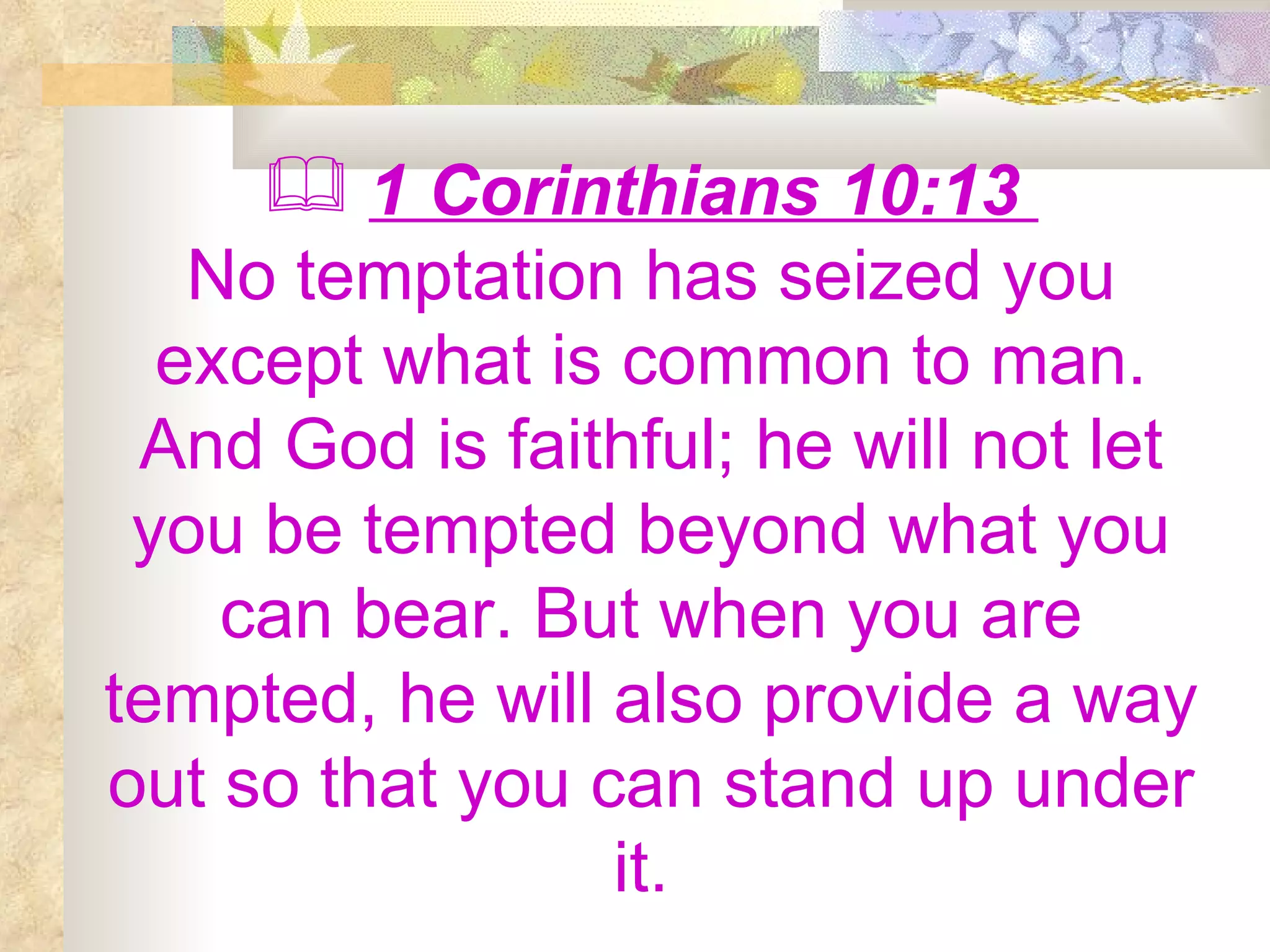 1 Corinthians 10:13  No temptation has seized you except what is common to man. And God is faithful; he will not let you be tempted beyond what you can bear. But when you are tempted, he will also provide a way out so that you can stand up under it.  
