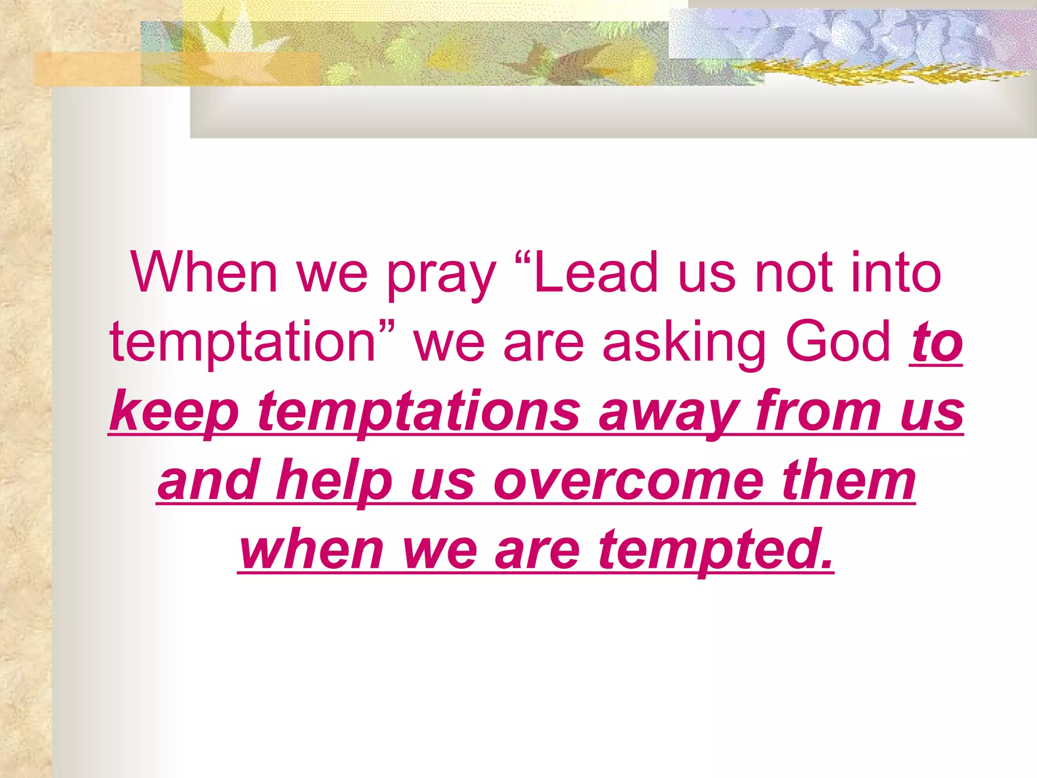 When we pray “Lead us not into temptation” we are asking God   to keep temptations away from us and help us overcome them when we are tempted. 