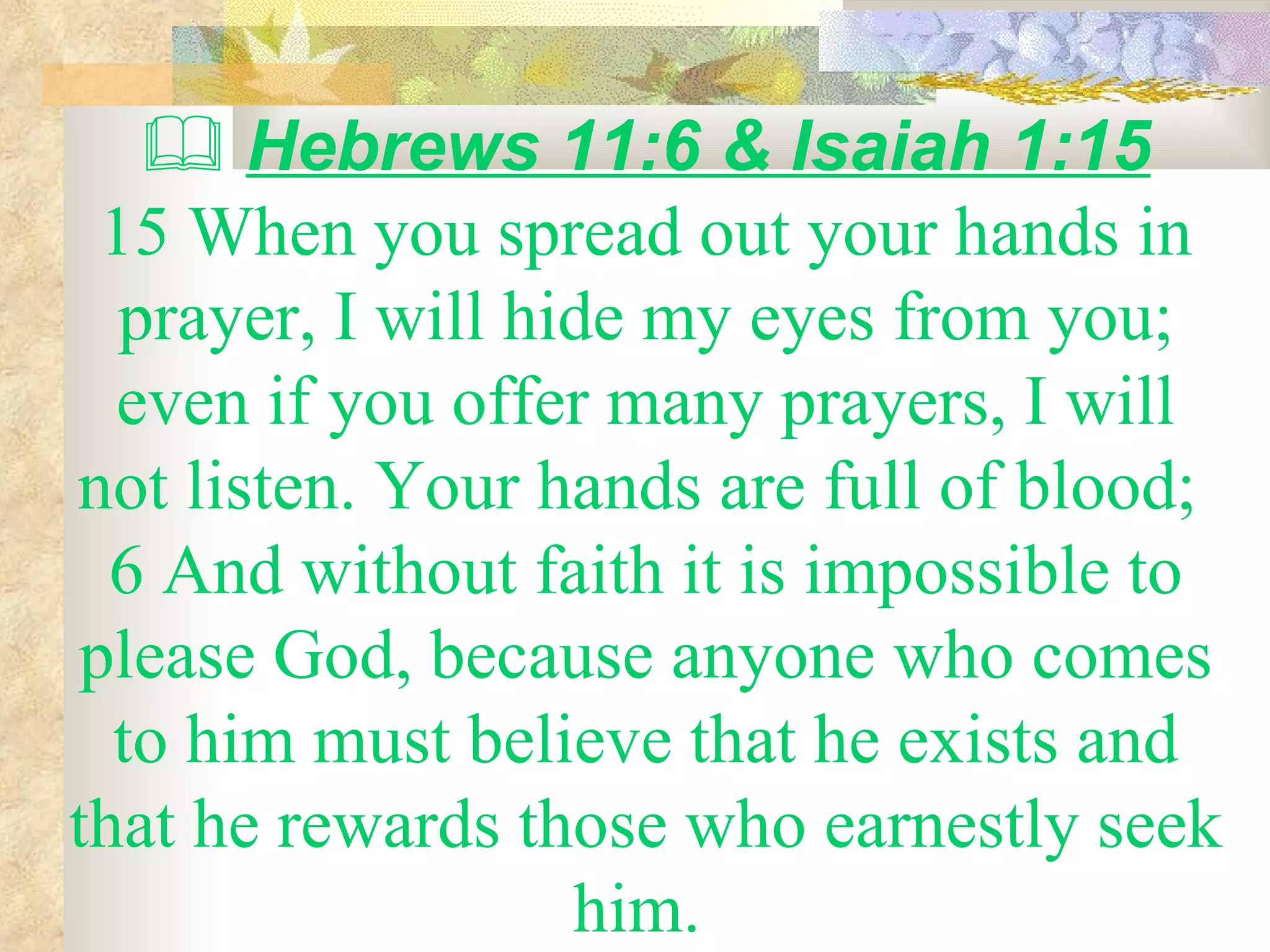    Hebrews 11:6 & Isaiah 1:15 15 When you spread out your hands in prayer, I will hide my eyes from you; even if you offer many prayers, I will not listen. Your hands are full of blood;  6 And without faith it is impossible to please God, because anyone who comes to him must believe that he exists and that he rewards those who earnestly seek him.  