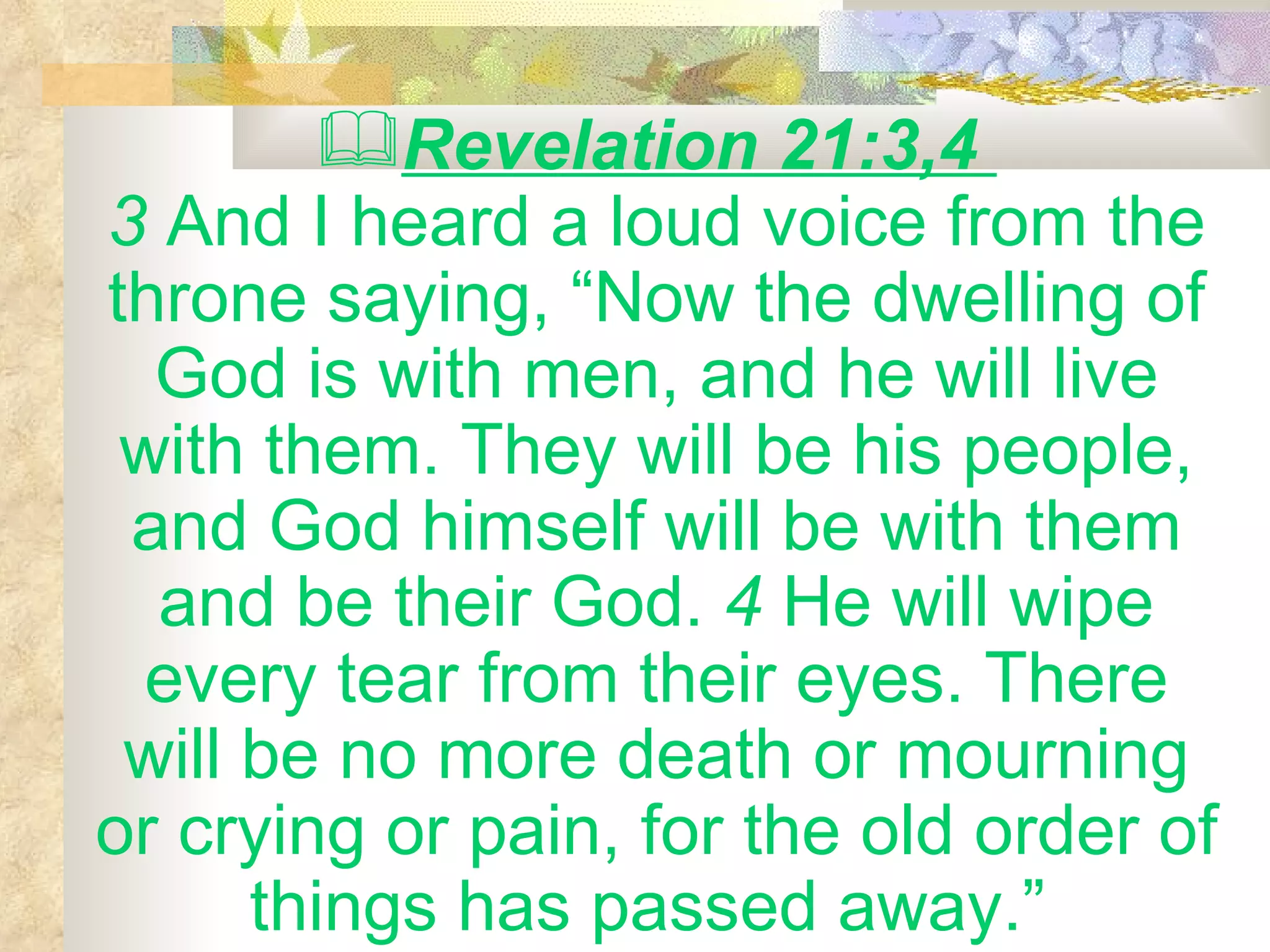 Revelation 21:3,4  3  And I heard a loud voice from the throne saying, “Now the dwelling of God is with men, and he will live with them. They will be his people, and God himself will be with them and be their God.  4  He will wipe every tear from their eyes. There will be no more death or mourning or crying or pain, for the old order of things has passed away.”   