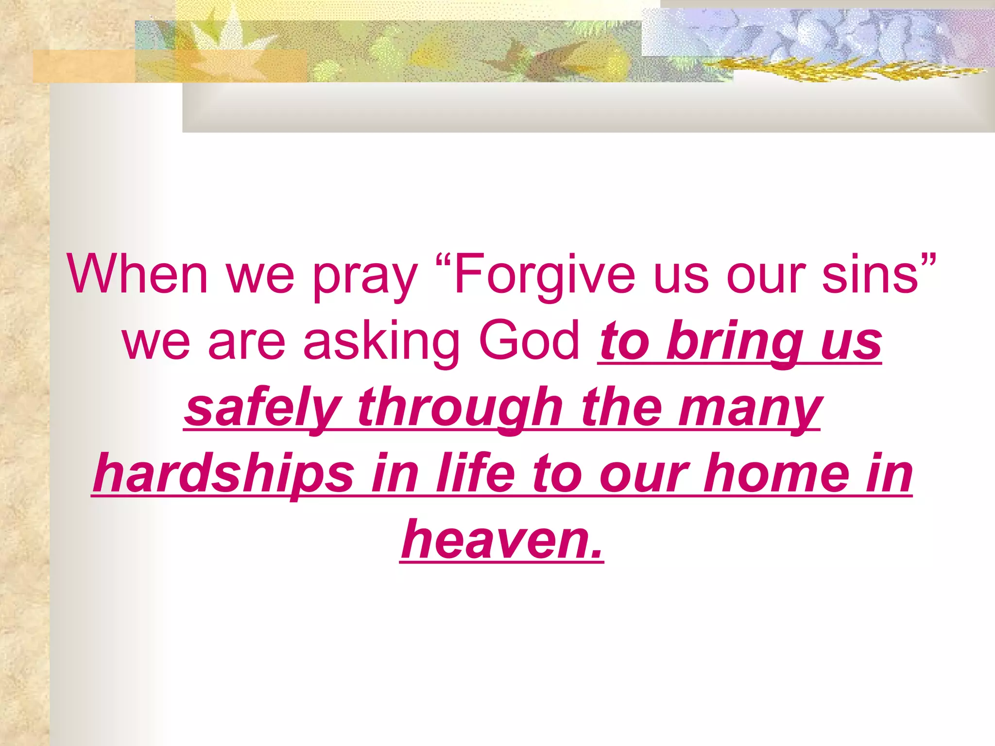 When we pray “Forgive us our sins” we are asking God   to bring us safely through the many hardships in life to our home in heaven. 