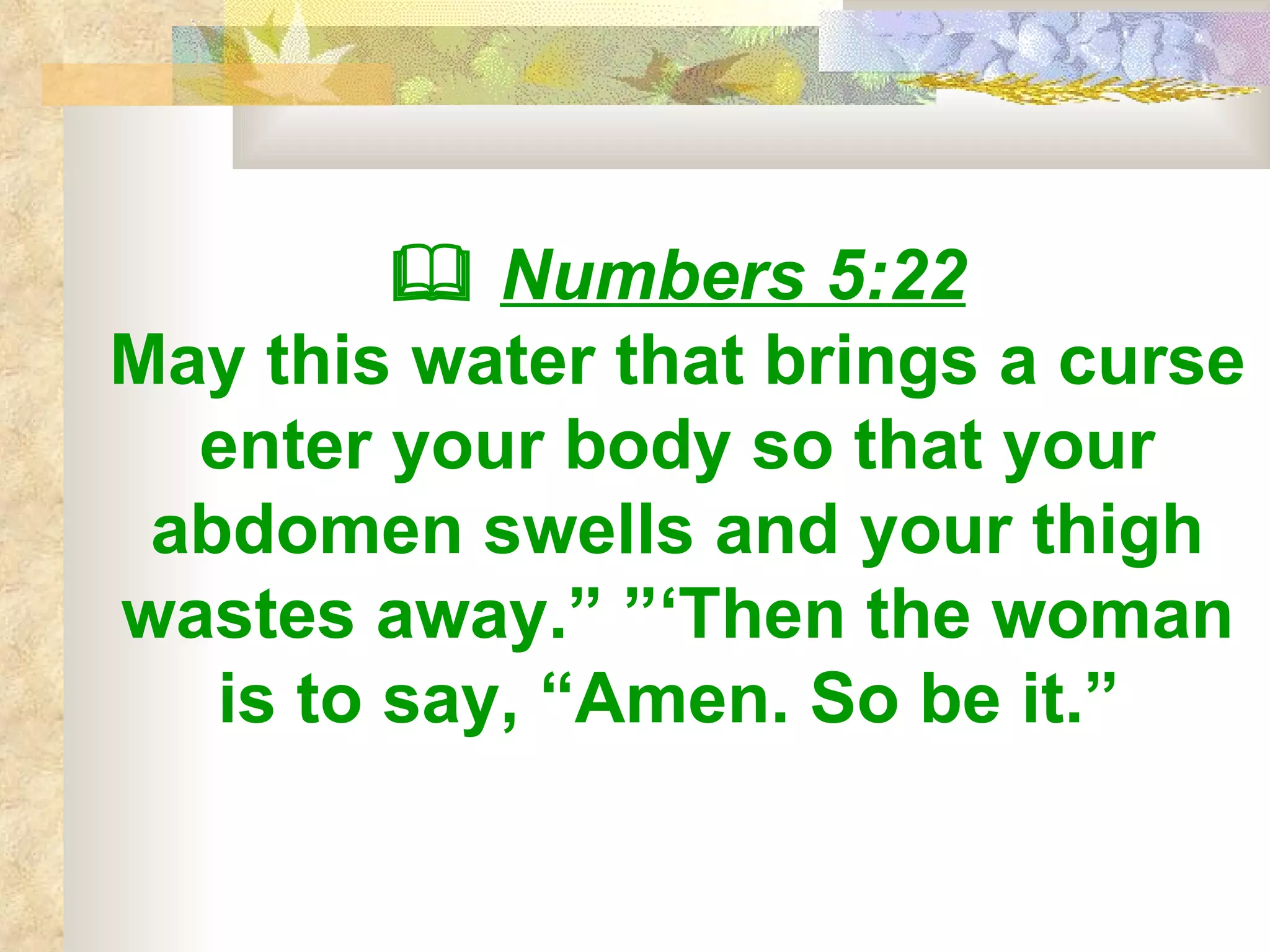    Numbers 5:22 May this water that brings a curse enter your body so that your abdomen swells and your thigh wastes away.” ”‘Then the woman is to say, “Amen. So be it.”   