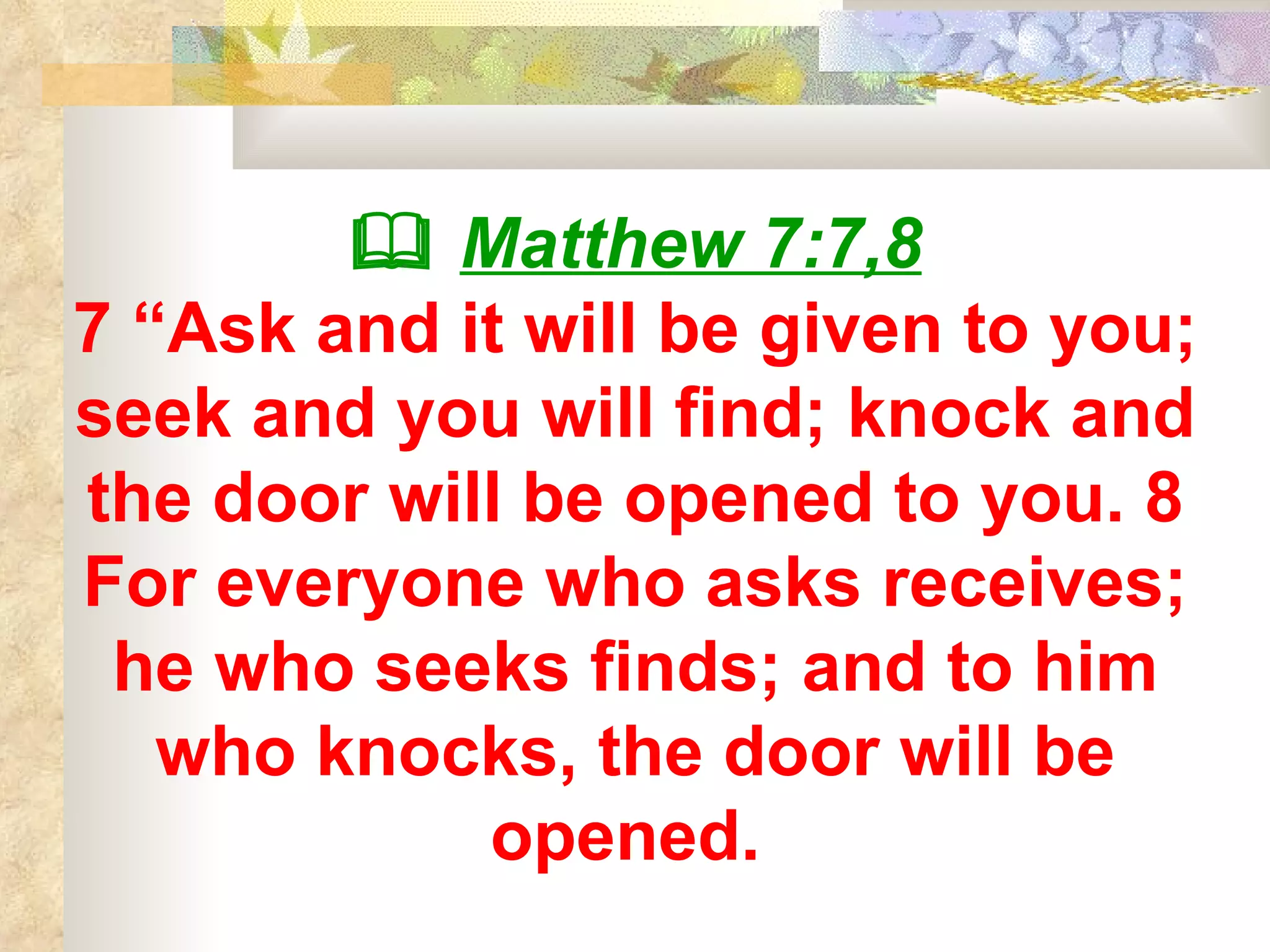    Matthew 7:7,8 7 “Ask and it will be given to you; seek and you will find; knock and the door will be opened to you. 8 For everyone who asks receives; he who seeks finds; and to him who knocks, the door will be opened.  