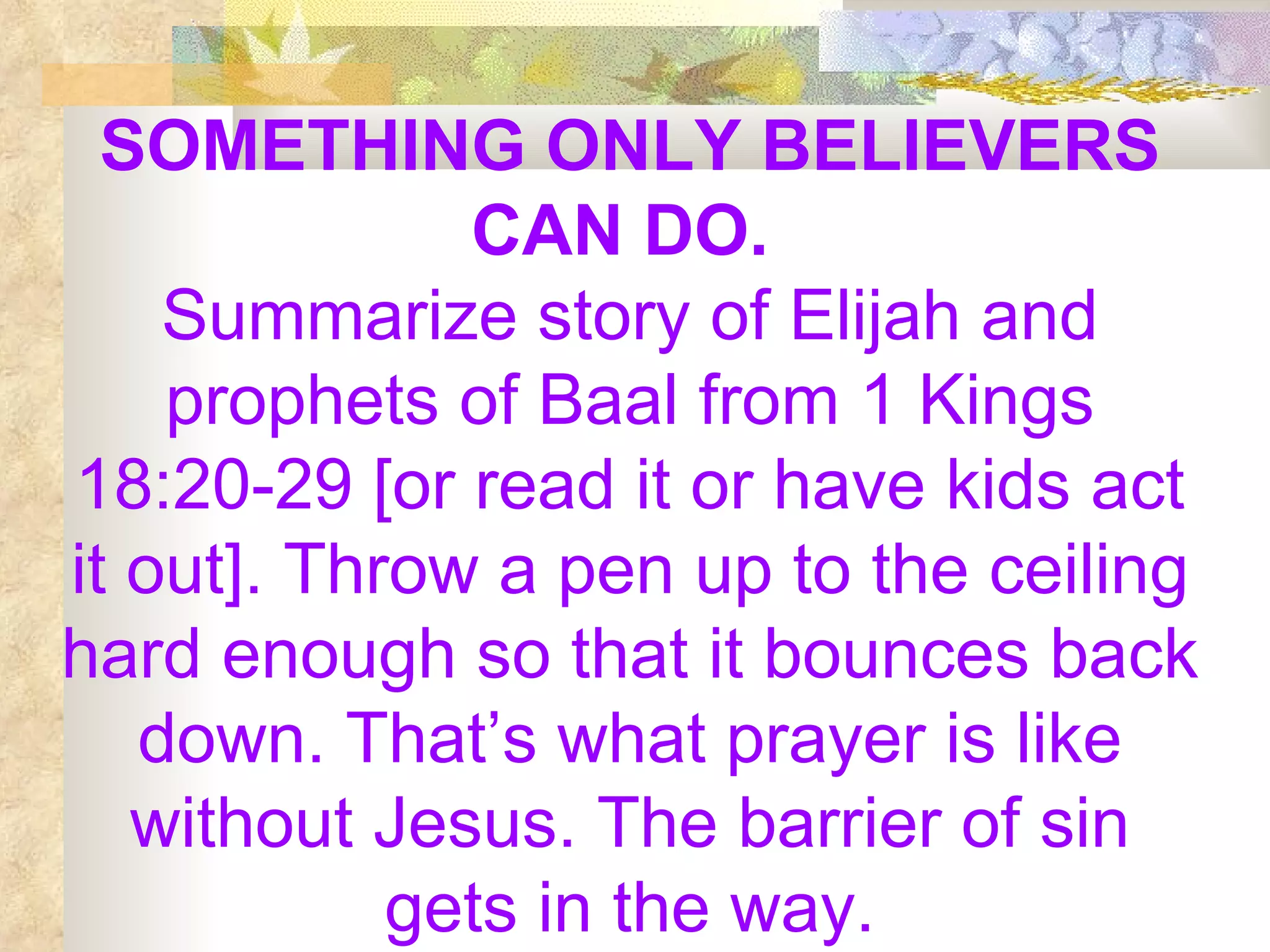 SOMETHING ONLY BELIEVERS CAN DO.   Summarize story of Elijah and prophets of Baal from 1 Kings 18:20-29 [or read it or have kids act it out]. Throw a pen up to the ceiling hard enough so that it bounces back down. That’s what prayer is like without Jesus. The barrier of sin gets in the way. 