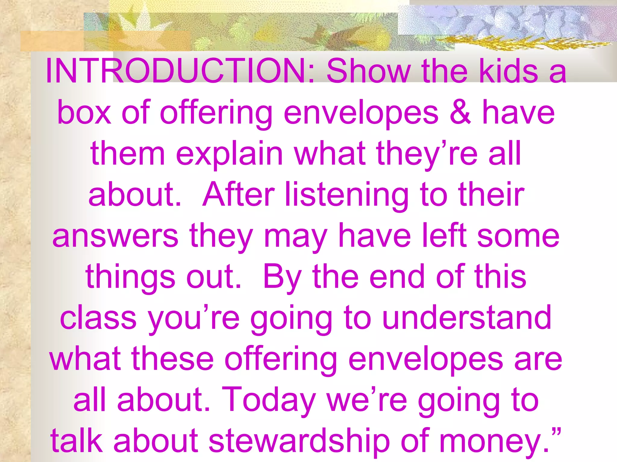 INTRODUCTION: Show the kids a box of offering envelopes & have them explain what they’re all about.  After listening to their answers they may have left some things out.  By the end of this class you’re going to understand what these offering envelopes are all about. Today we’re going to talk about stewardship of money.” 