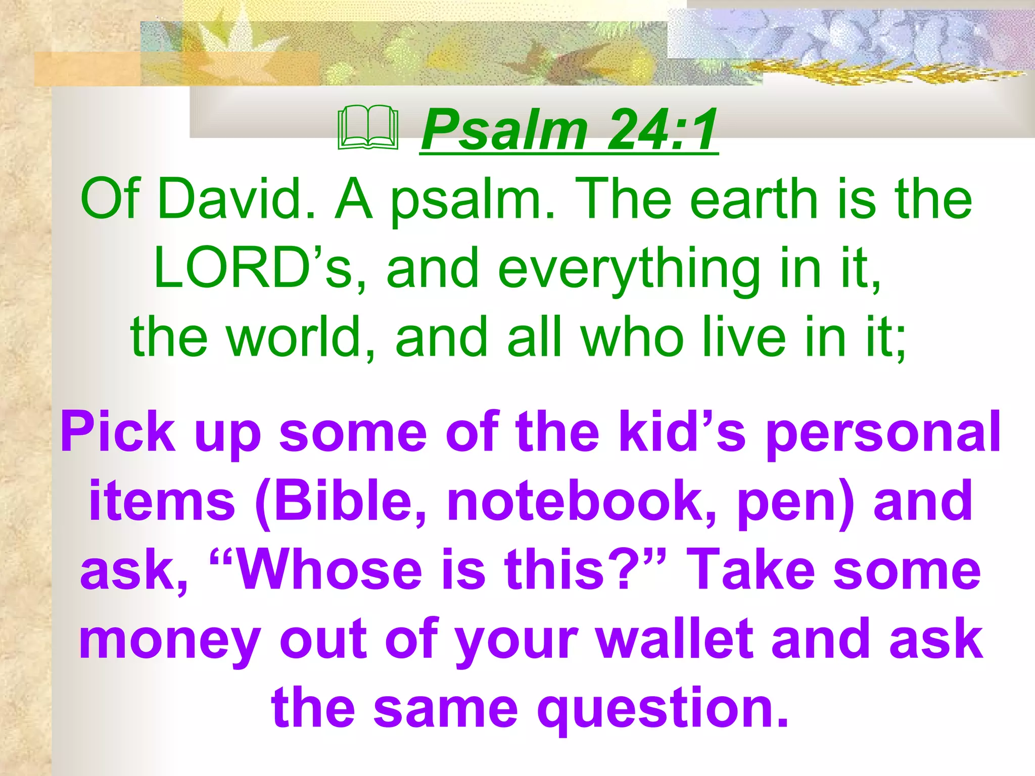    Psalm 24:1 Of David. A psalm. The earth is the LORD’s, and everything in it,  the world, and all who live in it;   Pick up some of the kid’s personal items (Bible, notebook, pen) and ask, “Whose is this?” Take some money out of your wallet and ask the same question. 