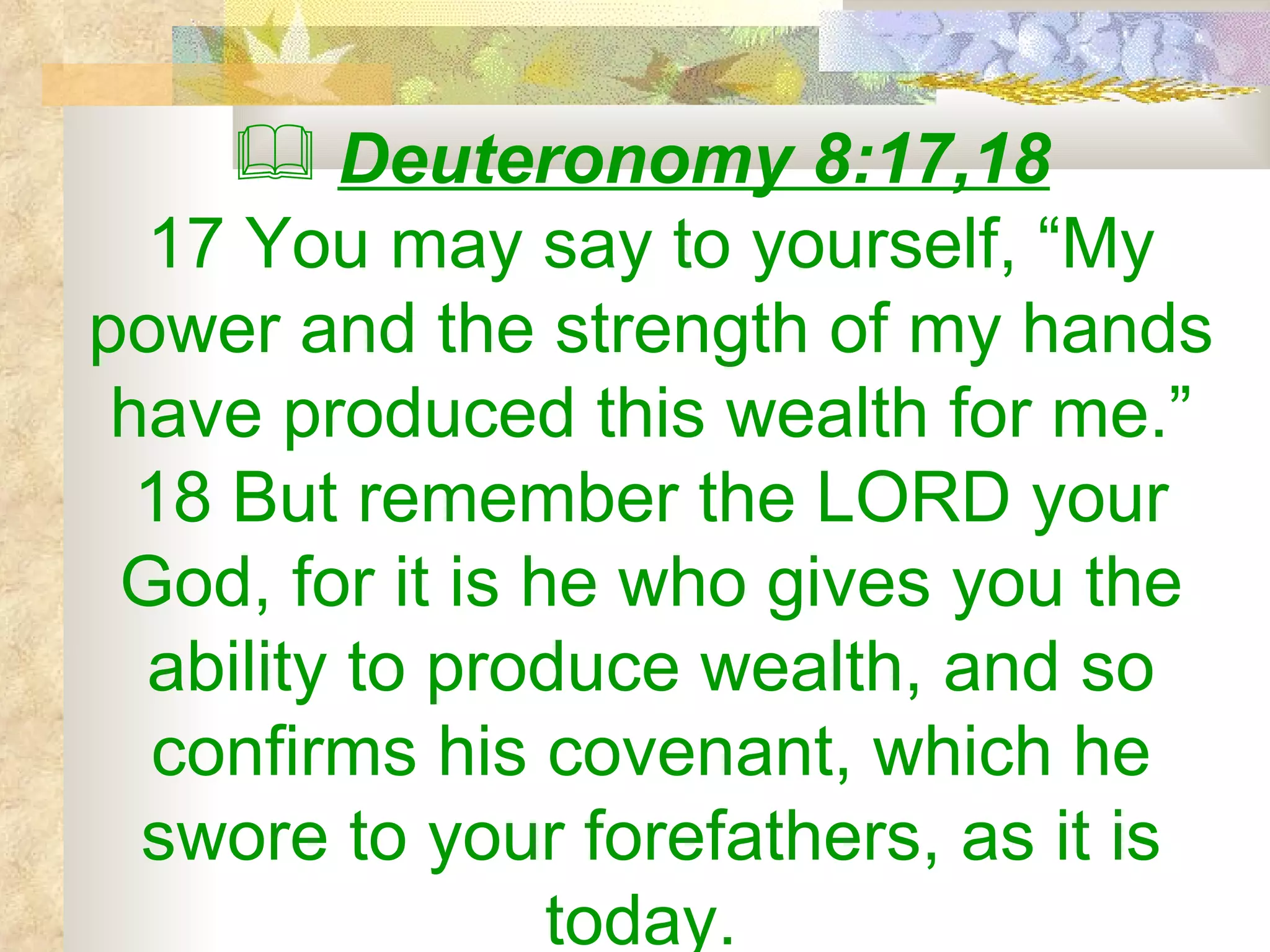 Deuteronomy 8:17,18   17 You may say to yourself, “My power and the strength of my hands have produced this wealth for me.” 18 But remember the LORD your God, for it is he who gives you the ability to produce wealth, and so confirms his covenant, which he swore to your forefathers, as it is today.  
