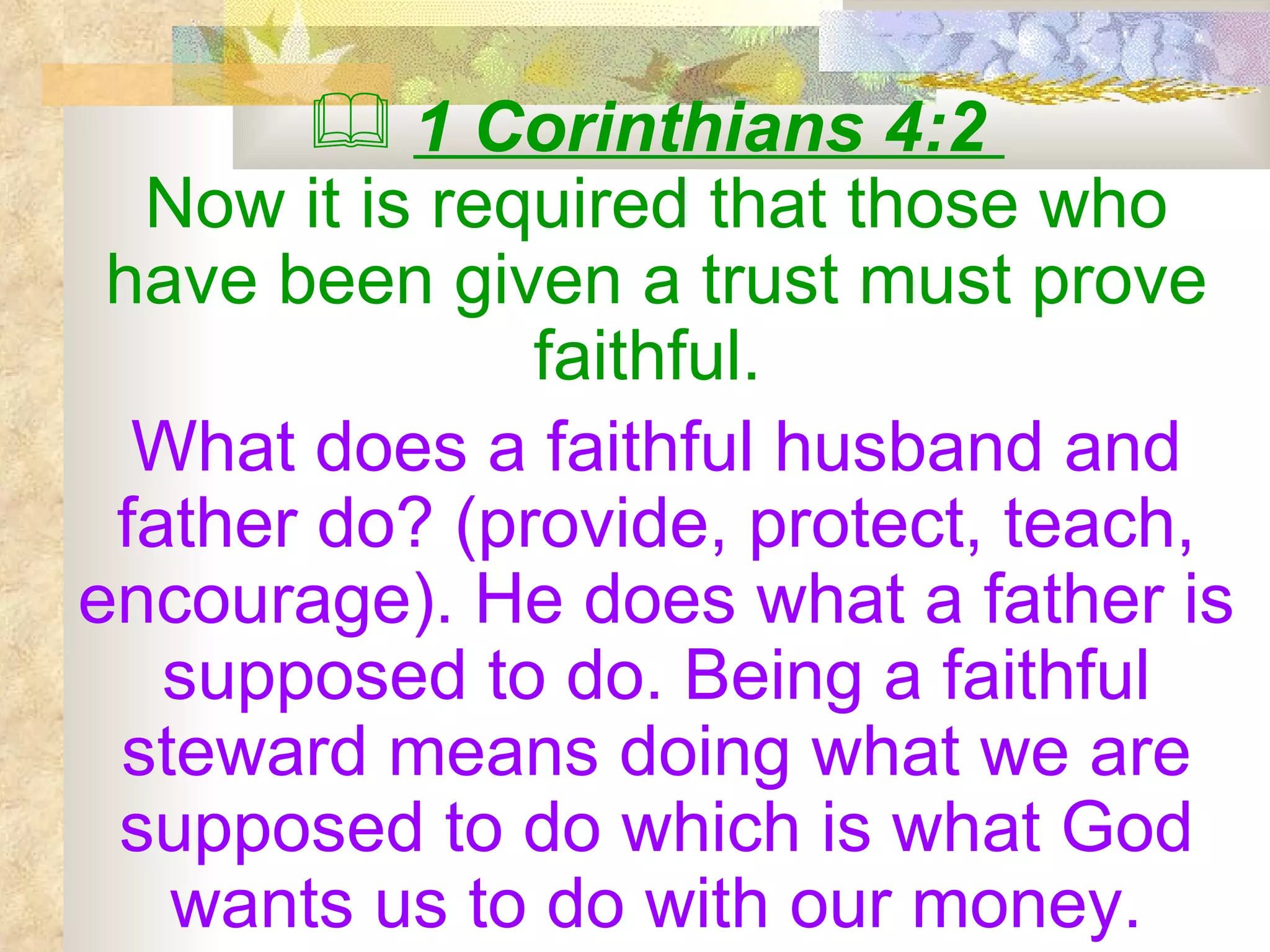 1 Corinthians 4:2  Now it is required that those who have been given a trust must prove faithful.   What does a faithful husband and father do? (provide, protect, teach, encourage). He does what a father is supposed to do. Being a faithful steward means doing what we are supposed to do which is what God wants us to do with our money. 