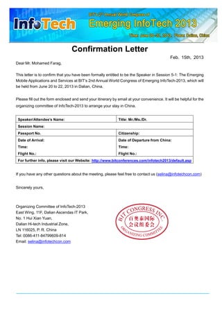 Confirmation Letter
Feb. 15th, 2013
Dear Mr. Mohamed Farag,
This letter is to confirm that you have been formally entitled to be the Speaker in Session 5-1: The Emerging
Mobile Applications and Services at BIT’s 2nd Annual World Congress of Emerging InfoTech-2013, which will
be held from June 20 to 22, 2013 in Dalian, China.
Please fill out the form enclosed and send your itinerary by email at your convenience. It will be helpful for the
organizing committee of InfoTech-2013 to arrange your stay in China.

Speaker/Attendee’s Name:

Title: Mr./Ms./Dr.

Session Name:
Passport No.

Citizenship:

Date of Arrival:

Date of Departure from China:

Time:

Time:

Flight No.:

Flight No.:

For further info, please visit our Website: http://www.bitconferences.com/infotech2013/default.asp

If you have any other questions about the meeting, please feel free to contact us (selina@infotechcon.com)
Sincerely yours,

Organizing Committee of InfoTech-2013
East Wing, 11F, Dalian Ascendas IT Park,
No. 1 Hui Xian Yuan,
Dalian Hi-tech Industrial Zone,
LN 116025, P. R. China
Tel: 0086-411-84799609-814
Email: selina@infotechcon.com

 