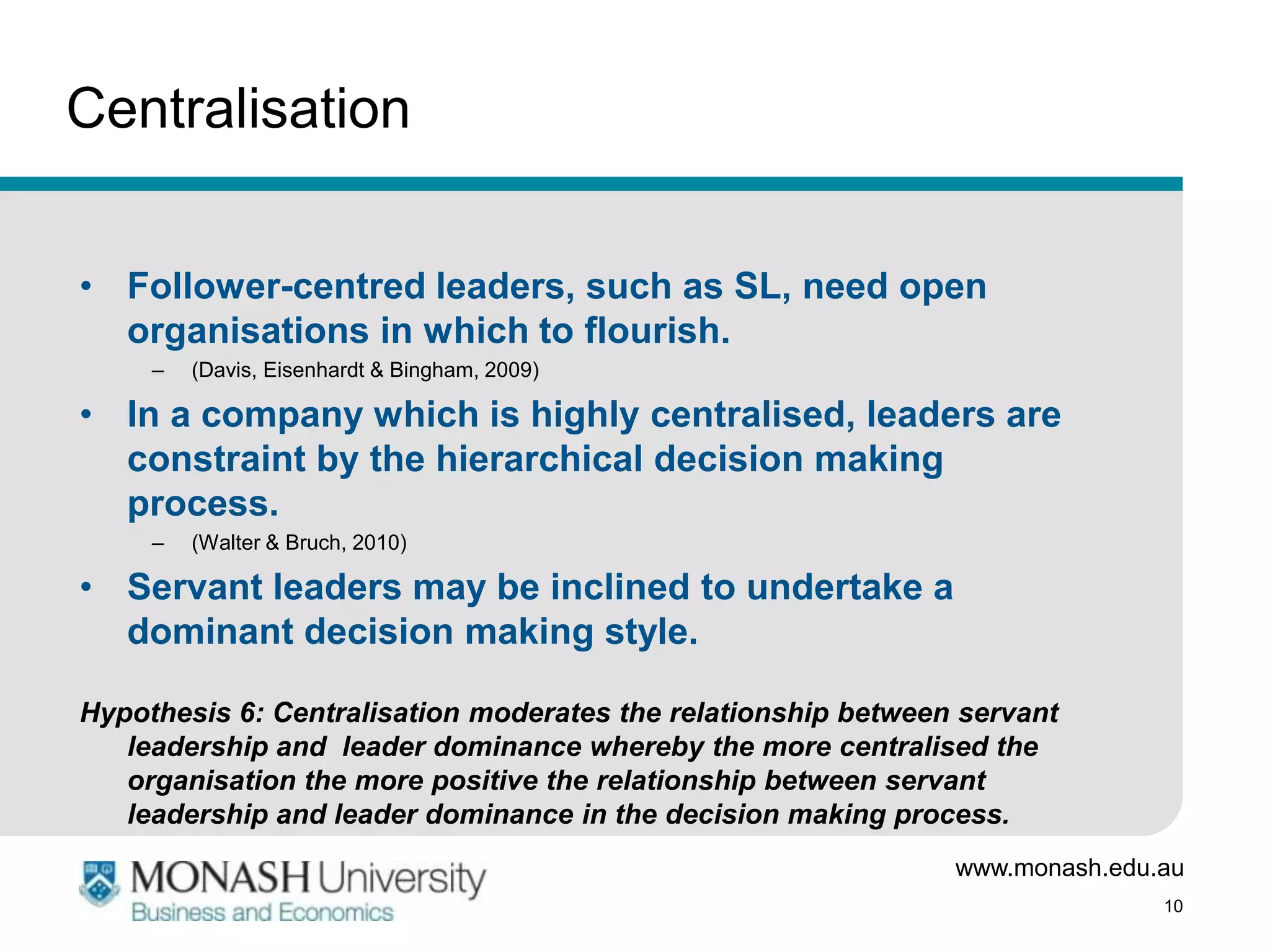 Centralisation


• Follower-centred leaders, such as SL, need open
  organisations in which to flourish.
     –   (Davis, Eisenhardt & Bingham, 2009)

• In a company which is highly centralised, leaders are
  constraint by the hierarchical decision making
  process.
     –   (Walter & Bruch, 2010)

• Servant leaders may be inclined to undertake a
  dominant decision making style.

Hypothesis 6: Centralisation moderates the relationship between servant
   leadership and leader dominance whereby the more centralised the
   organisation the more positive the relationship between servant
   leadership and leader dominance in the decision making process.
                                                               www.monash.edu.au
                                                                              10
 
