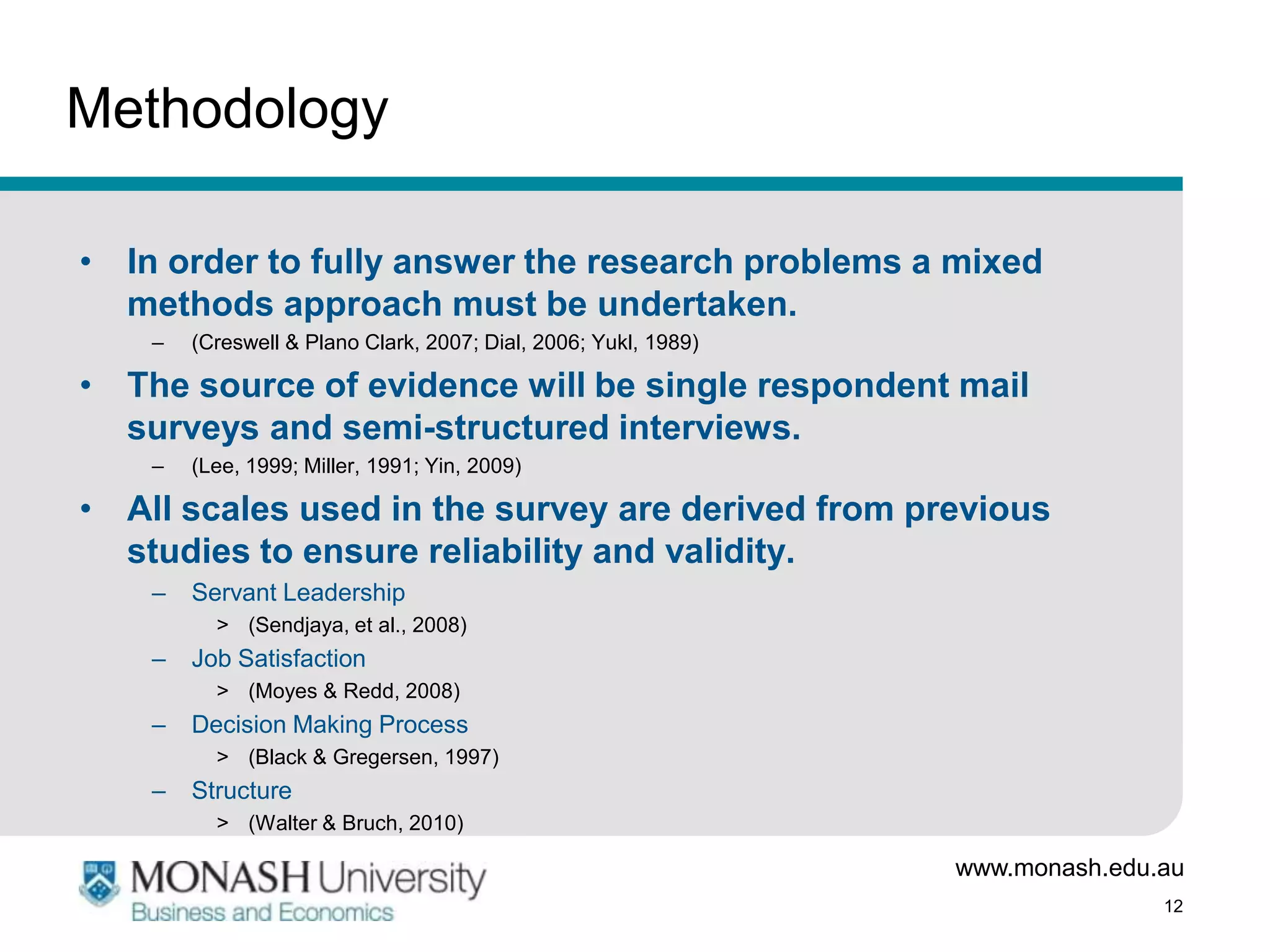Methodology

• In order to fully answer the research problems a mixed
  methods approach must be undertaken.
    –   (Creswell & Plano Clark, 2007; Dial, 2006; Yukl, 1989)

• The source of evidence will be single respondent mail
  surveys and semi-structured interviews.
    –   (Lee, 1999; Miller, 1991; Yin, 2009)

• All scales used in the survey are derived from previous
  studies to ensure reliability and validity.
    –   Servant Leadership
          > (Sendjaya, et al., 2008)
    –   Job Satisfaction
          > (Moyes & Redd, 2008)
    –   Decision Making Process
          > (Black & Gregersen, 1997)
    –   Structure
          > (Walter & Bruch, 2010)

                                                                 www.monash.edu.au
                                                                                12
 