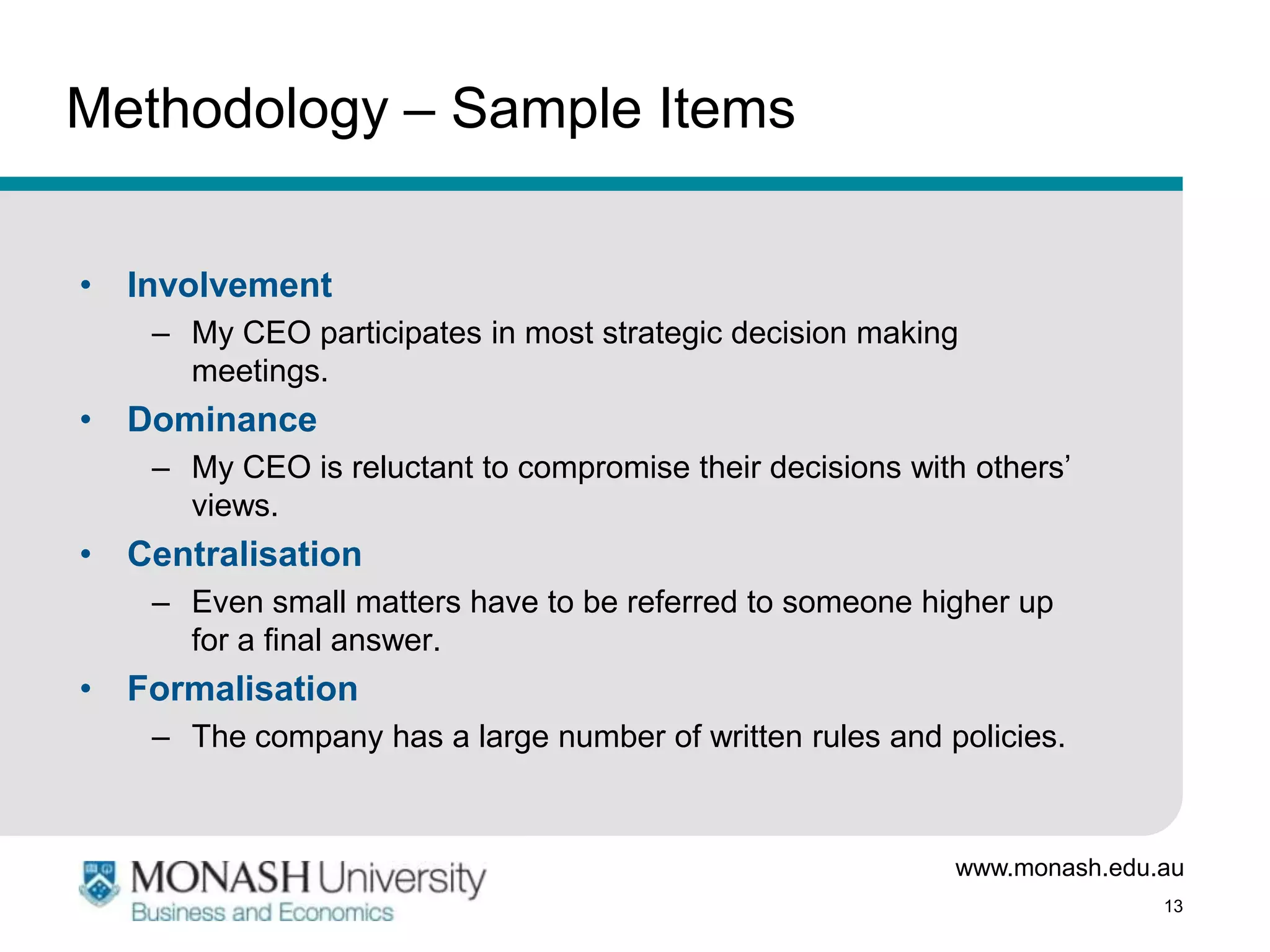 Methodology – Sample Items

• Involvement
    – My CEO participates in most strategic decision making
      meetings.
• Dominance
    – My CEO is reluctant to compromise their decisions with others’
      views.
• Centralisation
    – Even small matters have to be referred to someone higher up
      for a final answer.
• Formalisation
    – The company has a large number of written rules and policies.



                                                           www.monash.edu.au
                                                                          13
 