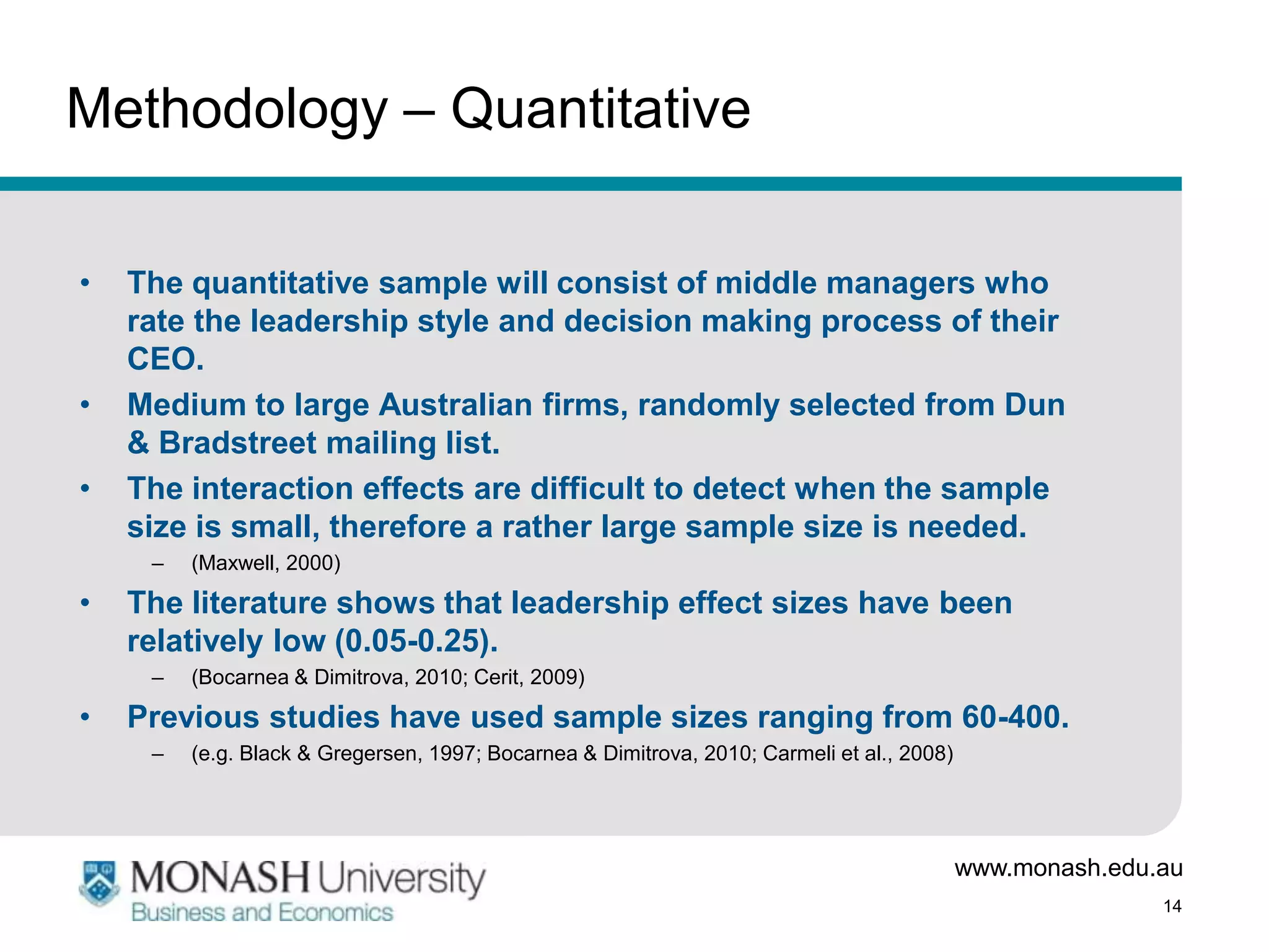Methodology – Quantitative

•   The quantitative sample will consist of middle managers who
    rate the leadership style and decision making process of their
    CEO.
•   Medium to large Australian firms, randomly selected from Dun
    & Bradstreet mailing list.
•   The interaction effects are difficult to detect when the sample
    size is small, therefore a rather large sample size is needed.
     –   (Maxwell, 2000)

•   The literature shows that leadership effect sizes have been
    relatively low (0.05-0.25).
     –   (Bocarnea & Dimitrova, 2010; Cerit, 2009)

•   Previous studies have used sample sizes ranging from 60-400.
     –   (e.g. Black & Gregersen, 1997; Bocarnea & Dimitrova, 2010; Carmeli et al., 2008)




                                                                                            www.monash.edu.au
                                                                                                           14
 