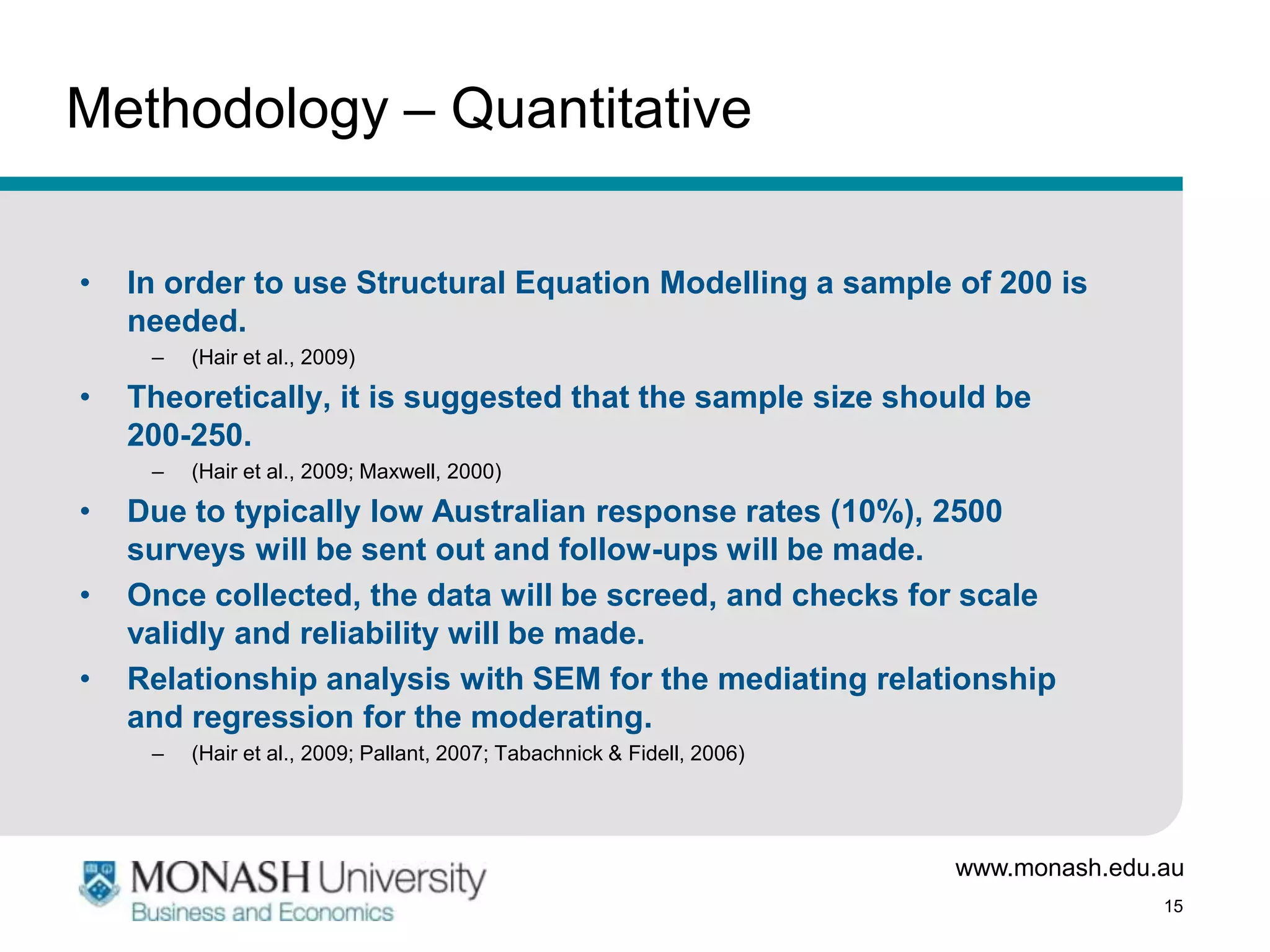Methodology – Quantitative

•   In order to use Structural Equation Modelling a sample of 200 is
    needed.
     –   (Hair et al., 2009)

•   Theoretically, it is suggested that the sample size should be
    200-250.
     –   (Hair et al., 2009; Maxwell, 2000)

•   Due to typically low Australian response rates (10%), 2500
    surveys will be sent out and follow-ups will be made.
•   Once collected, the data will be screed, and checks for scale
    validly and reliability will be made.
•   Relationship analysis with SEM for the mediating relationship
    and regression for the moderating.
     –   (Hair et al., 2009; Pallant, 2007; Tabachnick & Fidell, 2006)




                                                                         www.monash.edu.au
                                                                                        15
 
