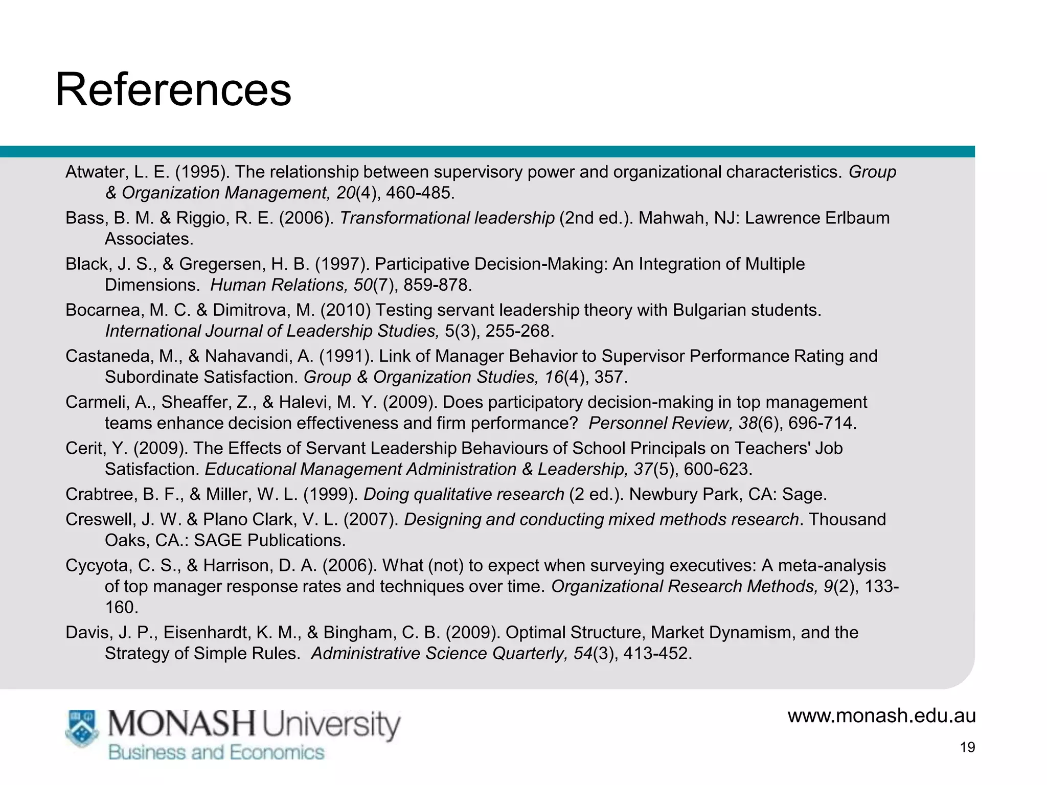 References
Atwater, L. E. (1995). The relationship between supervisory power and organizational characteristics. Group
      & Organization Management, 20(4), 460-485.
Bass, B. M. & Riggio, R. E. (2006). Transformational leadership (2nd ed.). Mahwah, NJ: Lawrence Erlbaum
      Associates.
Black, J. S., & Gregersen, H. B. (1997). Participative Decision-Making: An Integration of Multiple
      Dimensions. Human Relations, 50(7), 859-878.
Bocarnea, M. C. & Dimitrova, M. (2010) Testing servant leadership theory with Bulgarian students.
      International Journal of Leadership Studies, 5(3), 255-268.
Castaneda, M., & Nahavandi, A. (1991). Link of Manager Behavior to Supervisor Performance Rating and
      Subordinate Satisfaction. Group & Organization Studies, 16(4), 357.
Carmeli, A., Sheaffer, Z., & Halevi, M. Y. (2009). Does participatory decision-making in top management
      teams enhance decision effectiveness and firm performance? Personnel Review, 38(6), 696-714.
Cerit, Y. (2009). The Effects of Servant Leadership Behaviours of School Principals on Teachers' Job
      Satisfaction. Educational Management Administration & Leadership, 37(5), 600-623.
Crabtree, B. F., & Miller, W. L. (1999). Doing qualitative research (2 ed.). Newbury Park, CA: Sage.
Creswell, J. W. & Plano Clark, V. L. (2007). Designing and conducting mixed methods research. Thousand
      Oaks, CA.: SAGE Publications.
Cycyota, C. S., & Harrison, D. A. (2006). What (not) to expect when surveying executives: A meta-analysis
      of top manager response rates and techniques over time. Organizational Research Methods, 9(2), 133-
      160.
Davis, J. P., Eisenhardt, K. M., & Bingham, C. B. (2009). Optimal Structure, Market Dynamism, and the
      Strategy of Simple Rules. Administrative Science Quarterly, 54(3), 413-452.


                                                                                            www.monash.edu.au
                                                                                                              19
 