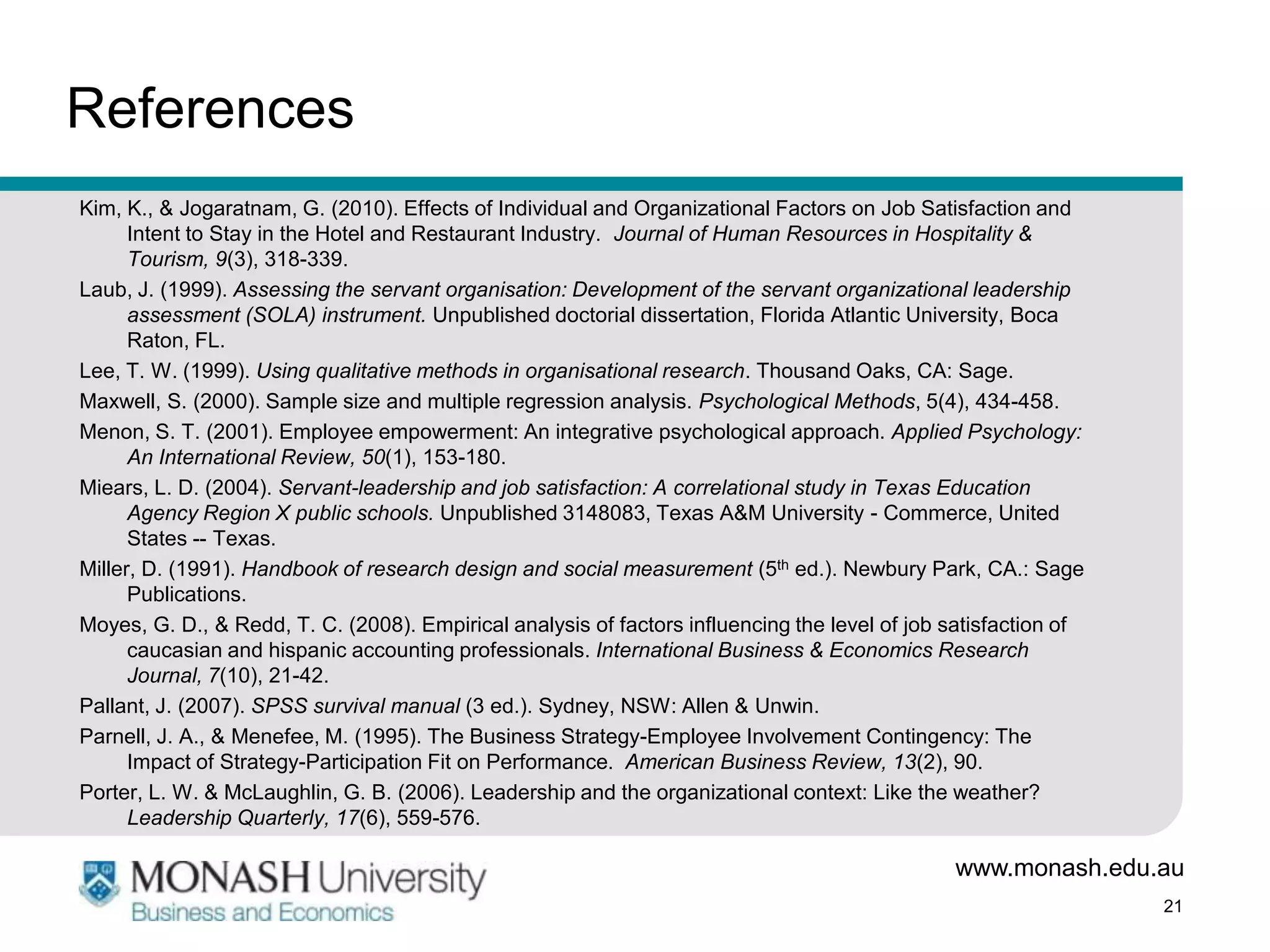 References
Kim, K., & Jogaratnam, G. (2010). Effects of Individual and Organizational Factors on Job Satisfaction and
      Intent to Stay in the Hotel and Restaurant Industry. Journal of Human Resources in Hospitality &
      Tourism, 9(3), 318-339.
Laub, J. (1999). Assessing the servant organisation: Development of the servant organizational leadership
      assessment (SOLA) instrument. Unpublished doctorial dissertation, Florida Atlantic University, Boca
      Raton, FL.
Lee, T. W. (1999). Using qualitative methods in organisational research. Thousand Oaks, CA: Sage.
Maxwell, S. (2000). Sample size and multiple regression analysis. Psychological Methods, 5(4), 434-458.
Menon, S. T. (2001). Employee empowerment: An integrative psychological approach. Applied Psychology:
      An International Review, 50(1), 153-180.
Miears, L. D. (2004). Servant-leadership and job satisfaction: A correlational study in Texas Education
      Agency Region X public schools. Unpublished 3148083, Texas A&M University - Commerce, United
      States -- Texas.
Miller, D. (1991). Handbook of research design and social measurement (5th ed.). Newbury Park, CA.: Sage
      Publications.
Moyes, G. D., & Redd, T. C. (2008). Empirical analysis of factors influencing the level of job satisfaction of
      caucasian and hispanic accounting professionals. International Business & Economics Research
      Journal, 7(10), 21-42.
Pallant, J. (2007). SPSS survival manual (3 ed.). Sydney, NSW: Allen & Unwin.
Parnell, J. A., & Menefee, M. (1995). The Business Strategy-Employee Involvement Contingency: The
      Impact of Strategy-Participation Fit on Performance. American Business Review, 13(2), 90.
Porter, L. W. & McLaughlin, G. B. (2006). Leadership and the organizational context: Like the weather?
      Leadership Quarterly, 17(6), 559-576.

                                                                                               www.monash.edu.au
                                                                                                                 21
 