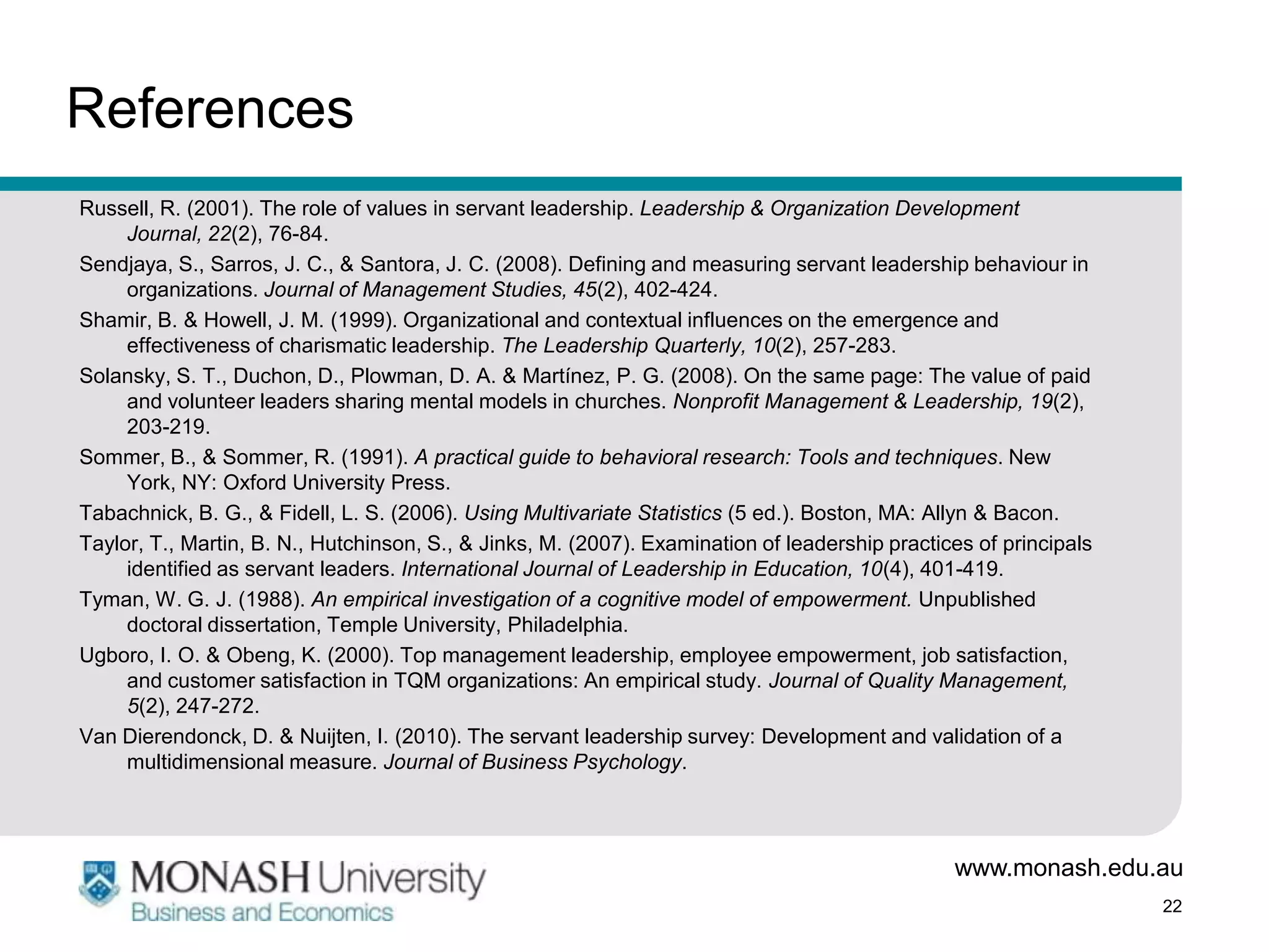 References
Russell, R. (2001). The role of values in servant leadership. Leadership & Organization Development
     Journal, 22(2), 76-84.
Sendjaya, S., Sarros, J. C., & Santora, J. C. (2008). Defining and measuring servant leadership behaviour in
     organizations. Journal of Management Studies, 45(2), 402-424.
Shamir, B. & Howell, J. M. (1999). Organizational and contextual influences on the emergence and
     effectiveness of charismatic leadership. The Leadership Quarterly, 10(2), 257-283.
Solansky, S. T., Duchon, D., Plowman, D. A. & Martínez, P. G. (2008). On the same page: The value of paid
     and volunteer leaders sharing mental models in churches. Nonprofit Management & Leadership, 19(2),
     203-219.
Sommer, B., & Sommer, R. (1991). A practical guide to behavioral research: Tools and techniques. New
     York, NY: Oxford University Press.
Tabachnick, B. G., & Fidell, L. S. (2006). Using Multivariate Statistics (5 ed.). Boston, MA: Allyn & Bacon.
Taylor, T., Martin, B. N., Hutchinson, S., & Jinks, M. (2007). Examination of leadership practices of principals
     identified as servant leaders. International Journal of Leadership in Education, 10(4), 401-419.
Tyman, W. G. J. (1988). An empirical investigation of a cognitive model of empowerment. Unpublished
     doctoral dissertation, Temple University, Philadelphia.
Ugboro, I. O. & Obeng, K. (2000). Top management leadership, employee empowerment, job satisfaction,
     and customer satisfaction in TQM organizations: An empirical study. Journal of Quality Management,
     5(2), 247-272.
Van Dierendonck, D. & Nuijten, I. (2010). The servant leadership survey: Development and validation of a
     multidimensional measure. Journal of Business Psychology.




                                                                                                www.monash.edu.au
                                                                                                                   22
 