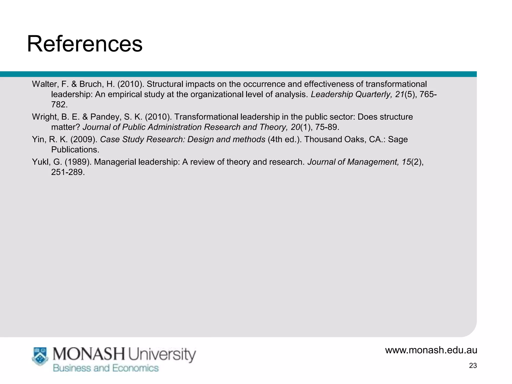 References
Walter, F. & Bruch, H. (2010). Structural impacts on the occurrence and effectiveness of transformational
     leadership: An empirical study at the organizational level of analysis. Leadership Quarterly, 21(5), 765-
     782.
Wright, B. E. & Pandey, S. K. (2010). Transformational leadership in the public sector: Does structure
     matter? Journal of Public Administration Research and Theory, 20(1), 75-89.
Yin, R. K. (2009). Case Study Research: Design and methods (4th ed.). Thousand Oaks, CA.: Sage
     Publications.
Yukl, G. (1989). Managerial leadership: A review of theory and research. Journal of Management, 15(2),
     251-289.




                                                                                               www.monash.edu.au
                                                                                                                 23
 