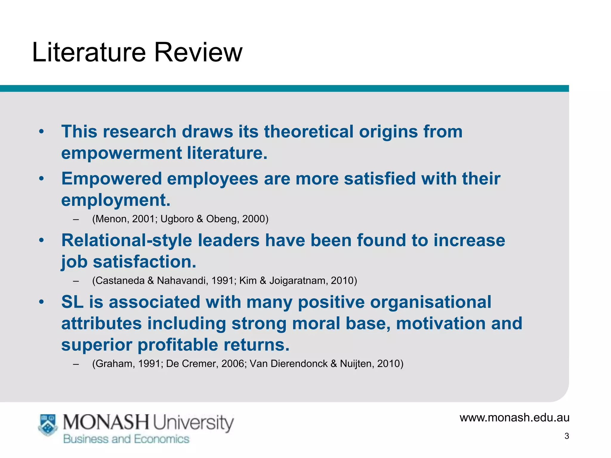 Literature Review

• This research draws its theoretical origins from
  empowerment literature.
• Empowered employees are more satisfied with their
  employment.
    –   (Menon, 2001; Ugboro & Obeng, 2000)

• Relational-style leaders have been found to increase
  job satisfaction.
    –   (Castaneda & Nahavandi, 1991; Kim & Joigaratnam, 2010)

• SL is associated with many positive organisational
  attributes including strong moral base, motivation and
  superior profitable returns.
    –   (Graham, 1991; De Cremer, 2006; Van Dierendonck & Nuijten, 2010)




                                                                           www.monash.edu.au
                                                                                           3
 