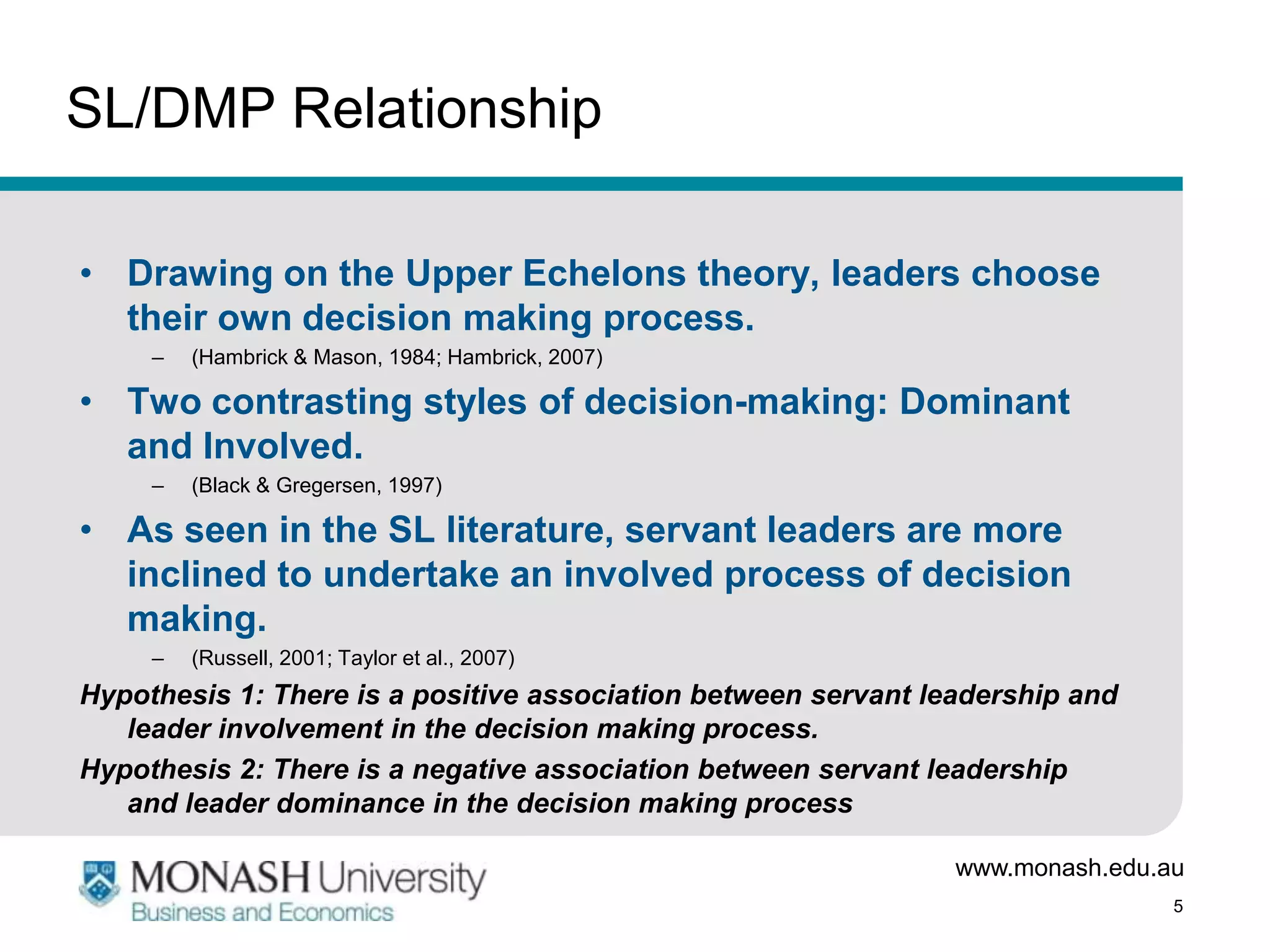 SL/DMP Relationship

• Drawing on the Upper Echelons theory, leaders choose
  their own decision making process.
     –   (Hambrick & Mason, 1984; Hambrick, 2007)

• Two contrasting styles of decision-making: Dominant
  and Involved.
     –   (Black & Gregersen, 1997)

• As seen in the SL literature, servant leaders are more
  inclined to undertake an involved process of decision
  making.
     –   (Russell, 2001; Taylor et al., 2007)
Hypothesis 1: There is a positive association between servant leadership and
   leader involvement in the decision making process.
Hypothesis 2: There is a negative association between servant leadership
   and leader dominance in the decision making process

                                                                www.monash.edu.au
                                                                                5
 