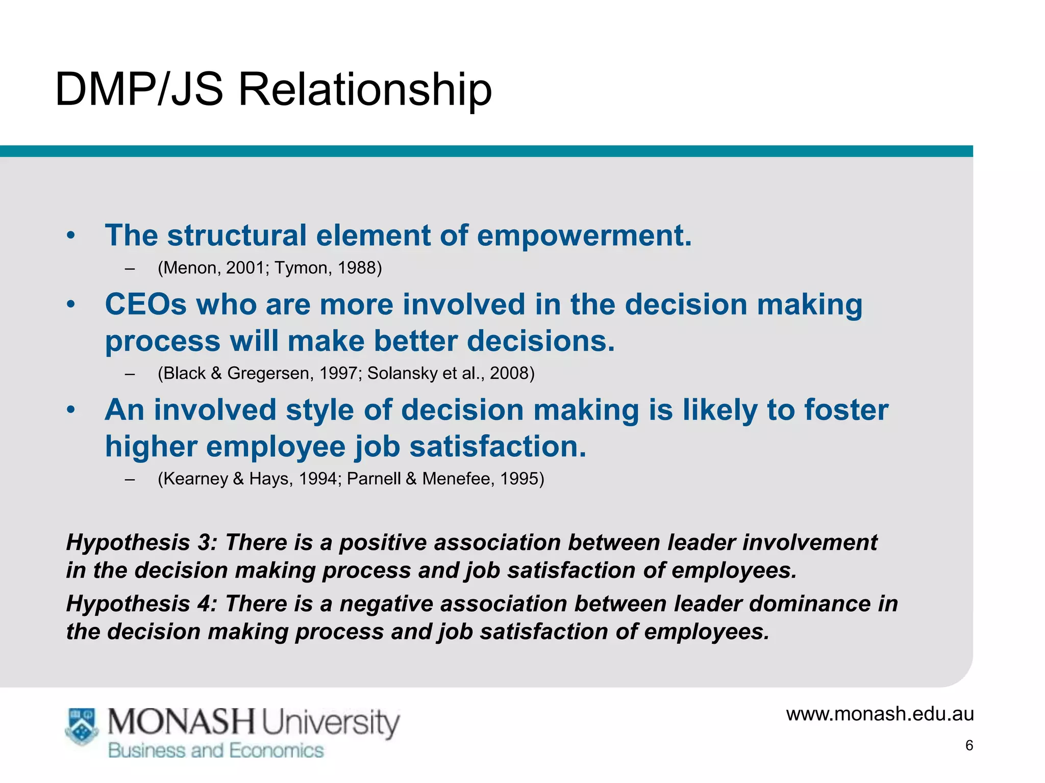 DMP/JS Relationship


• The structural element of empowerment.
     –   (Menon, 2001; Tymon, 1988)

• CEOs who are more involved in the decision making
  process will make better decisions.
     –   (Black & Gregersen, 1997; Solansky et al., 2008)

• An involved style of decision making is likely to foster
  higher employee job satisfaction.
     –   (Kearney & Hays, 1994; Parnell & Menefee, 1995)


Hypothesis 3: There is a positive association between leader involvement
in the decision making process and job satisfaction of employees.
Hypothesis 4: There is a negative association between leader dominance in
the decision making process and job satisfaction of employees.


                                                               www.monash.edu.au
                                                                               6
 