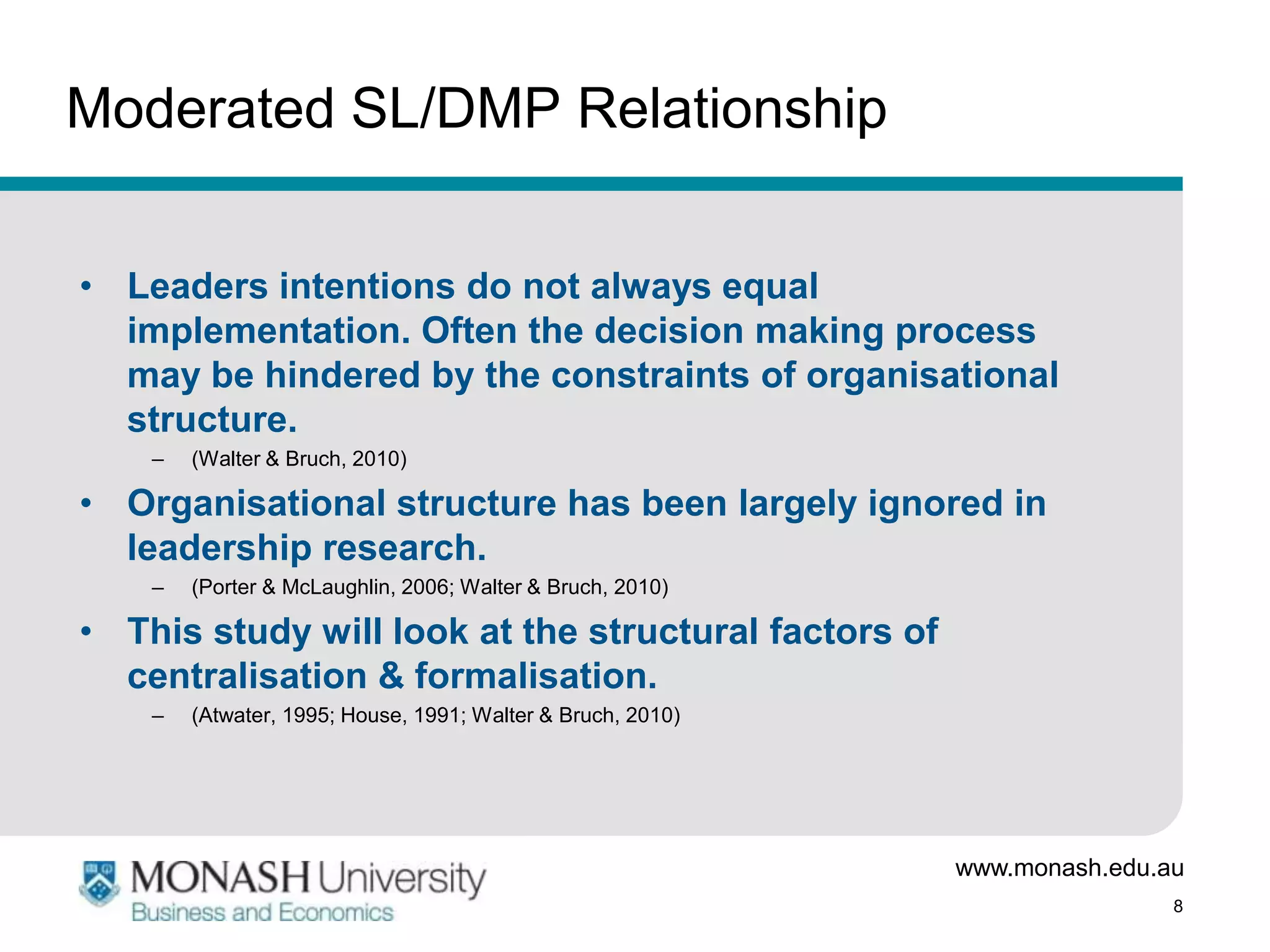 Moderated SL/DMP Relationship


• Leaders intentions do not always equal
  implementation. Often the decision making process
  may be hindered by the constraints of organisational
  structure.
    –   (Walter & Bruch, 2010)

• Organisational structure has been largely ignored in
  leadership research.
    –   (Porter & McLaughlin, 2006; Walter & Bruch, 2010)

• This study will look at the structural factors of
  centralisation & formalisation.
    –   (Atwater, 1995; House, 1991; Walter & Bruch, 2010)




                                                             www.monash.edu.au
                                                                             8
 