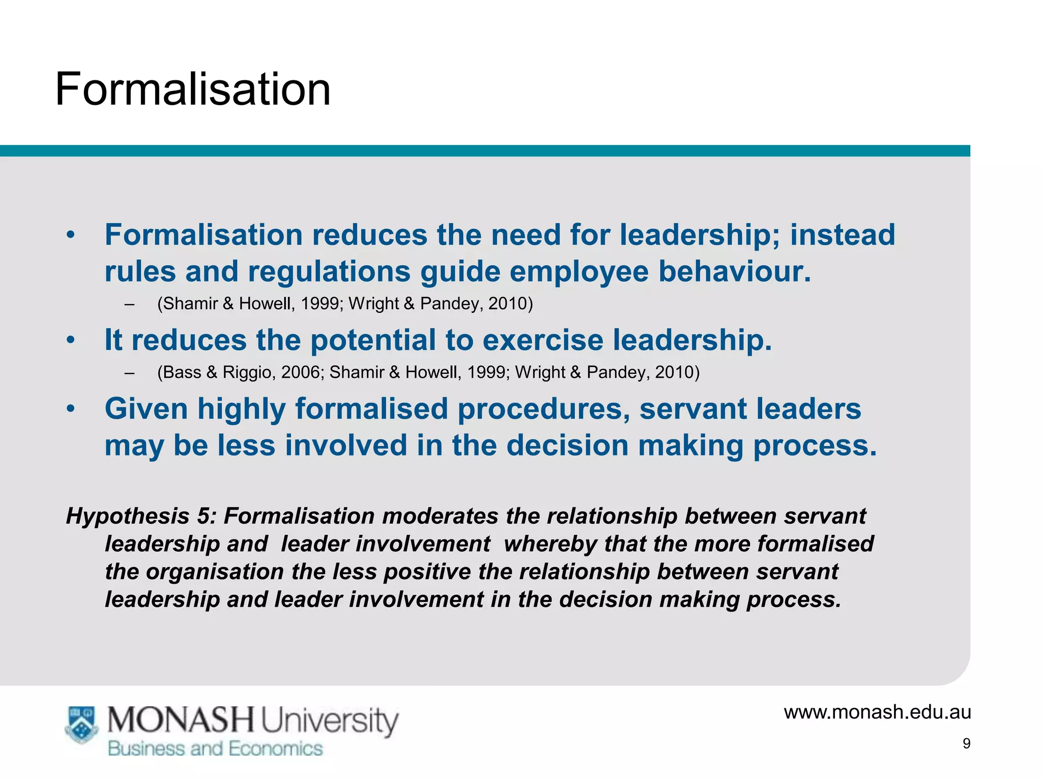 Formalisation


• Formalisation reduces the need for leadership; instead
  rules and regulations guide employee behaviour.
     –   (Shamir & Howell, 1999; Wright & Pandey, 2010)

• It reduces the potential to exercise leadership.
     –   (Bass & Riggio, 2006; Shamir & Howell, 1999; Wright & Pandey, 2010)

• Given highly formalised procedures, servant leaders
  may be less involved in the decision making process.

Hypothesis 5: Formalisation moderates the relationship between servant
   leadership and leader involvement whereby that the more formalised
   the organisation the less positive the relationship between servant
   leadership and leader involvement in the decision making process.



                                                                               www.monash.edu.au
                                                                                               9
 
