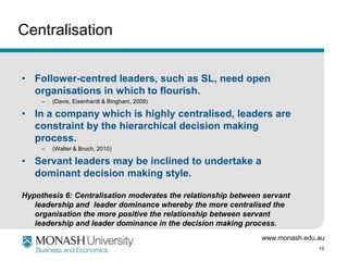 Centralisation


• Follower-centred leaders, such as SL, need open
  organisations in which to flourish.
     –   (Davis, Eisenhardt & Bingham, 2009)

• In a company which is highly centralised, leaders are
  constraint by the hierarchical decision making
  process.
     –   (Walter & Bruch, 2010)

• Servant leaders may be inclined to undertake a
  dominant decision making style.

Hypothesis 6: Centralisation moderates the relationship between servant
   leadership and leader dominance whereby the more centralised the
   organisation the more positive the relationship between servant
   leadership and leader dominance in the decision making process.
                                                               www.monash.edu.au
                                                                              10
 