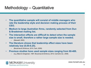 Methodology – Quantitative

•   The quantitative sample will consist of middle managers who
    rate the leadership style and decision making process of their
    CEO.
•   Medium to large Australian firms, randomly selected from Dun
    & Bradstreet mailing list.
•   The interaction effects are difficult to detect when the sample
    size is small, therefore a rather large sample size is needed.
     –   (Maxwell, 2000)

•   The literature shows that leadership effect sizes have been
    relatively low (0.05-0.25).
     –   (Bocarnea & Dimitrova, 2010; Cerit, 2009)

•   Previous studies have used sample sizes ranging from 60-400.
     –   (e.g. Black & Gregersen, 1997; Bocarnea & Dimitrova, 2010; Carmeli et al., 2008)




                                                                                            www.monash.edu.au
                                                                                                           14
 