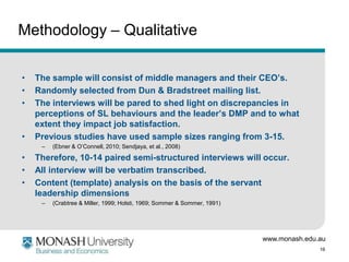 Methodology – Qualitative

•   The sample will consist of middle managers and their CEO’s.
•   Randomly selected from Dun & Bradstreet mailing list.
•   The interviews will be pared to shed light on discrepancies in
    perceptions of SL behaviours and the leader’s DMP and to what
    extent they impact job satisfaction.
•   Previous studies have used sample sizes ranging from 3-15.
     –   (Ebner & O’Connell, 2010; Sendjaya, et al., 2008)

•   Therefore, 10-14 paired semi-structured interviews will occur.
•   All interview will be verbatim transcribed.
•   Content (template) analysis on the basis of the servant
    leadership dimensions
     –   (Crabtree & Miller, 1999; Holsti, 1969; Sommer & Sommer, 1991)




                                                                          www.monash.edu.au
                                                                                         16
 