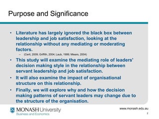 Purpose and Significance

• Literature has largely ignored the black box between
  leadership and job satisfaction, looking at the
  relationship without any mediating or moderating
  factors.
    –   (Cerit, 2009; Griffith, 2004; Laub, 1999; Miears, 2004)

• This study will examine the mediating role of leaders'
  decision making style in the relationship between
  servant leadership and job satisfaction.
• It will also examine the impact of organisational
  structure on this relationship.
• Finally, we will explore why and how the decision
  making patterns of servant leaders may change due to
  the structure of the organisation.
                                                                  www.monash.edu.au
                                                                                  2
 