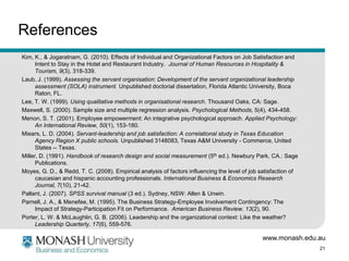 References
Kim, K., & Jogaratnam, G. (2010). Effects of Individual and Organizational Factors on Job Satisfaction and
      Intent to Stay in the Hotel and Restaurant Industry. Journal of Human Resources in Hospitality &
      Tourism, 9(3), 318-339.
Laub, J. (1999). Assessing the servant organisation: Development of the servant organizational leadership
      assessment (SOLA) instrument. Unpublished doctorial dissertation, Florida Atlantic University, Boca
      Raton, FL.
Lee, T. W. (1999). Using qualitative methods in organisational research. Thousand Oaks, CA: Sage.
Maxwell, S. (2000). Sample size and multiple regression analysis. Psychological Methods, 5(4), 434-458.
Menon, S. T. (2001). Employee empowerment: An integrative psychological approach. Applied Psychology:
      An International Review, 50(1), 153-180.
Miears, L. D. (2004). Servant-leadership and job satisfaction: A correlational study in Texas Education
      Agency Region X public schools. Unpublished 3148083, Texas A&M University - Commerce, United
      States -- Texas.
Miller, D. (1991). Handbook of research design and social measurement (5th ed.). Newbury Park, CA.: Sage
      Publications.
Moyes, G. D., & Redd, T. C. (2008). Empirical analysis of factors influencing the level of job satisfaction of
      caucasian and hispanic accounting professionals. International Business & Economics Research
      Journal, 7(10), 21-42.
Pallant, J. (2007). SPSS survival manual (3 ed.). Sydney, NSW: Allen & Unwin.
Parnell, J. A., & Menefee, M. (1995). The Business Strategy-Employee Involvement Contingency: The
      Impact of Strategy-Participation Fit on Performance. American Business Review, 13(2), 90.
Porter, L. W. & McLaughlin, G. B. (2006). Leadership and the organizational context: Like the weather?
      Leadership Quarterly, 17(6), 559-576.

                                                                                               www.monash.edu.au
                                                                                                                 21
 