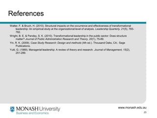 References
Walter, F. & Bruch, H. (2010). Structural impacts on the occurrence and effectiveness of transformational
     leadership: An empirical study at the organizational level of analysis. Leadership Quarterly, 21(5), 765-
     782.
Wright, B. E. & Pandey, S. K. (2010). Transformational leadership in the public sector: Does structure
     matter? Journal of Public Administration Research and Theory, 20(1), 75-89.
Yin, R. K. (2009). Case Study Research: Design and methods (4th ed.). Thousand Oaks, CA.: Sage
     Publications.
Yukl, G. (1989). Managerial leadership: A review of theory and research. Journal of Management, 15(2),
     251-289.




                                                                                               www.monash.edu.au
                                                                                                                 23
 